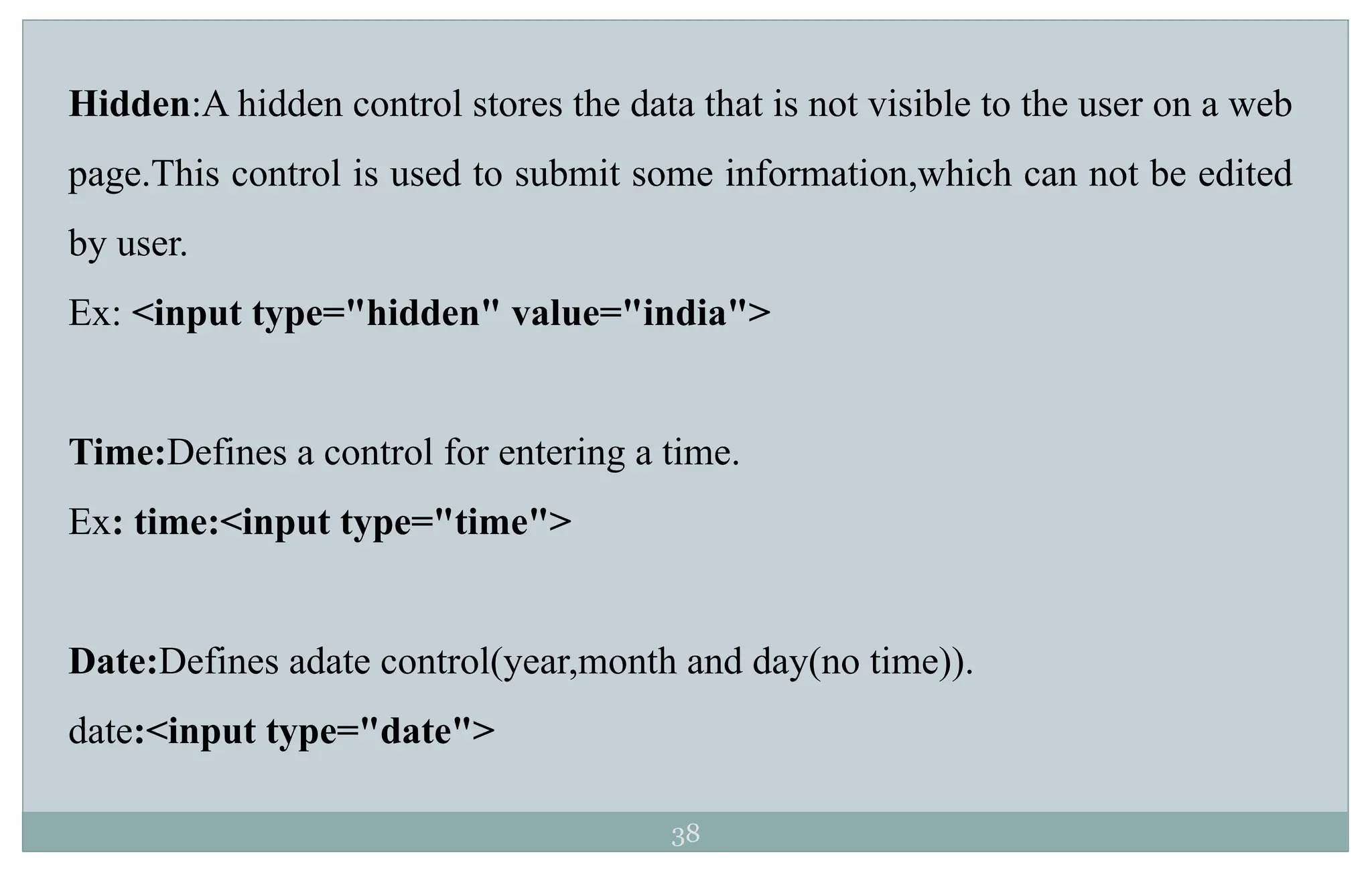 38
Hidden:A hidden control stores the data that is not visible to the user on a web
page.This control is used to submit some information,which can not be edited
by user.
Ex: <input type="hidden" value="india">
Time:Defines a control for entering a time.
Ex: time:<input type="time">
Date:Defines adate control(year,month and day(no time)).
date:<input type="date">
 