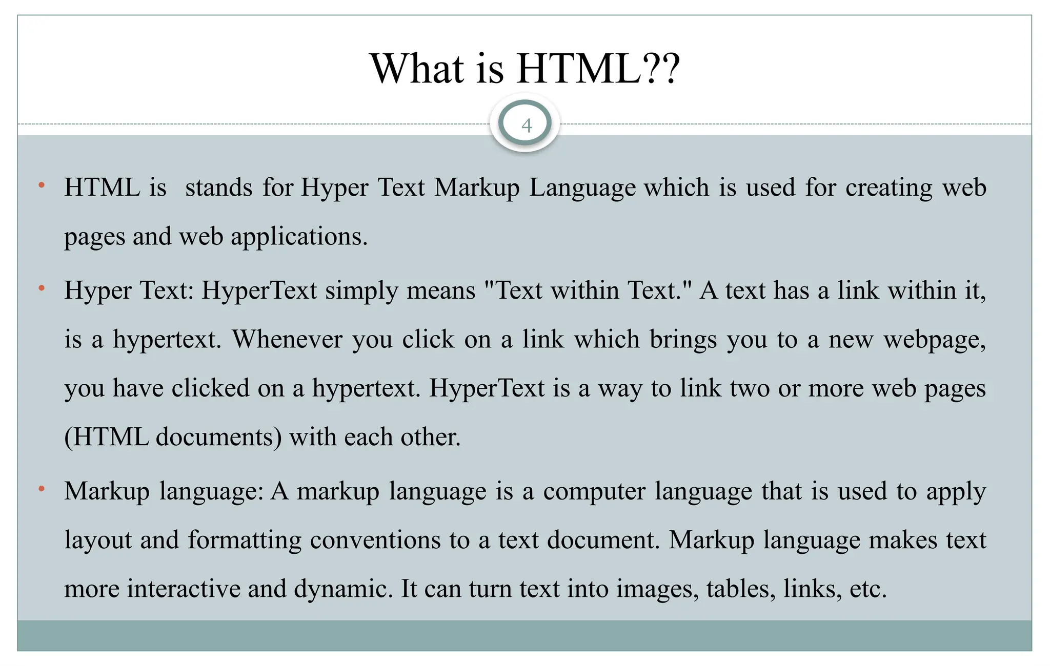 4
What is HTML??
• HTML is stands for Hyper Text Markup Language which is used for creating web
pages and web applications.
• Hyper Text: HyperText simply means "Text within Text." A text has a link within it,
is a hypertext. Whenever you click on a link which brings you to a new webpage,
you have clicked on a hypertext. HyperText is a way to link two or more web pages
(HTML documents) with each other.
• Markup language: A markup language is a computer language that is used to apply
layout and formatting conventions to a text document. Markup language makes text
more interactive and dynamic. It can turn text into images, tables, links, etc.
 