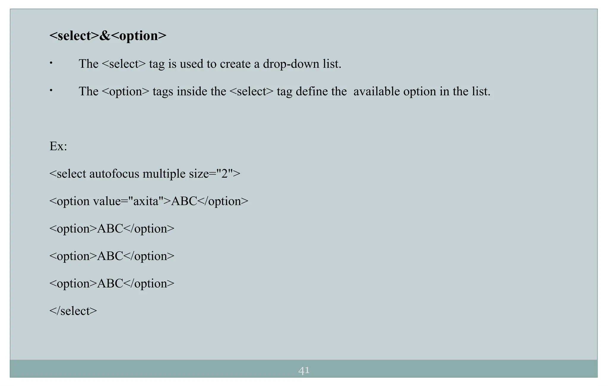 41
<select>&<option>
• The <select> tag is used to create a drop-down list.
• The <option> tags inside the <select> tag define the available option in the list.
Ex:
<select autofocus multiple size="2">
<option value="axita">ABC</option>
<option>ABC</option>
<option>ABC</option>
<option>ABC</option>
</select>
 