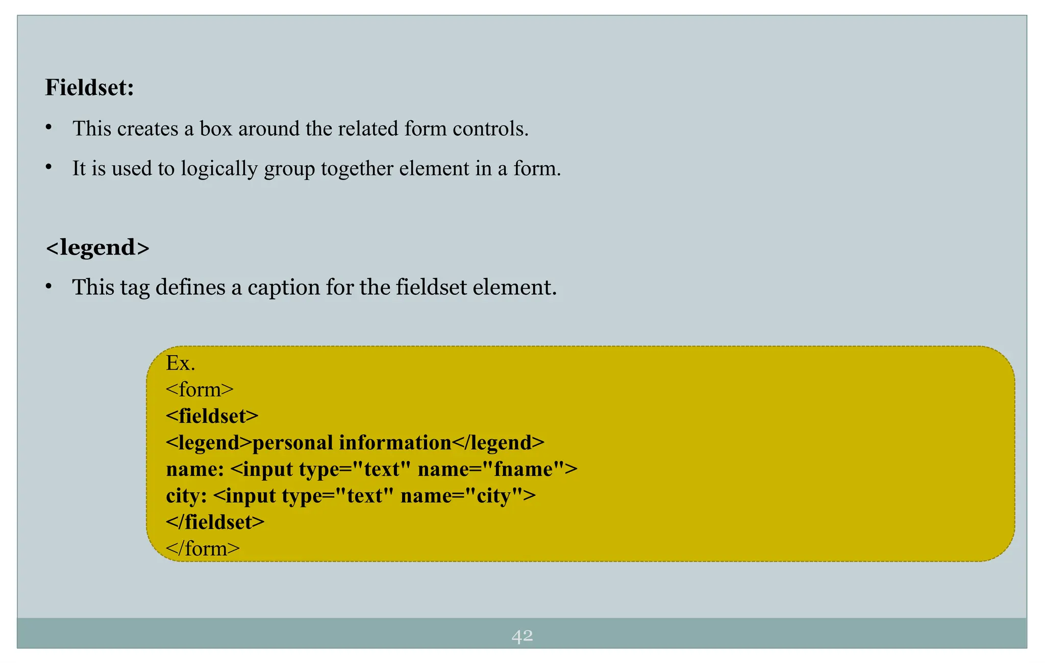 42
Fieldset:
• This creates a box around the related form controls.
• It is used to logically group together element in a form.
<legend>
• This tag defines a caption for the fieldset element.
Ex.
<form>
<fieldset>
<legend>personal information</legend>
name: <input type="text" name="fname">
city: <input type="text" name="city">
</fieldset>
</form>
 