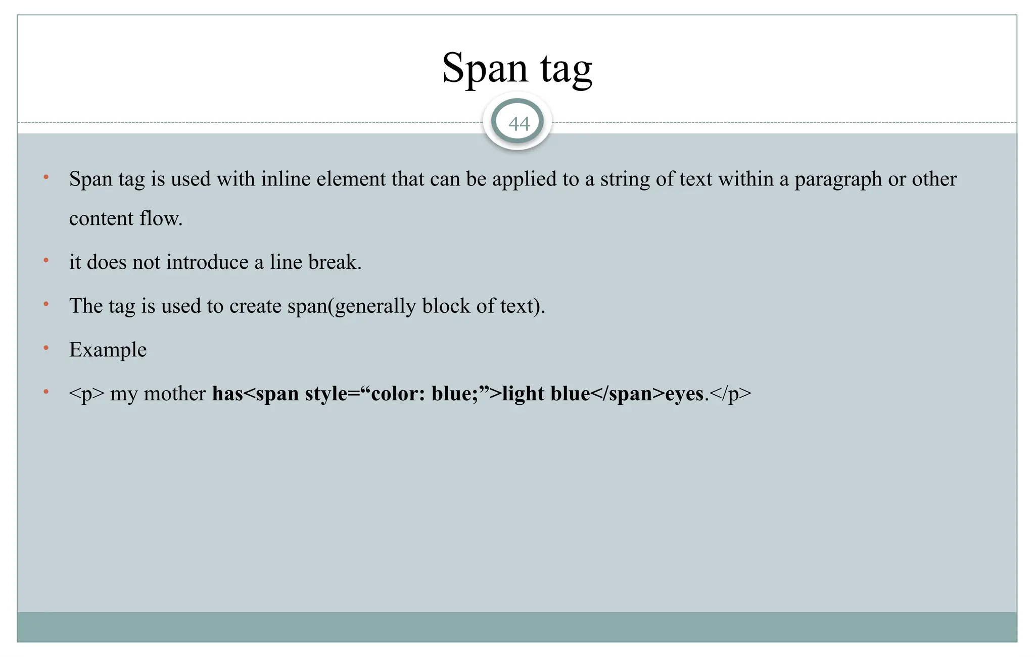 44
Span tag
• Span tag is used with inline element that can be applied to a string of text within a paragraph or other
content flow.
• it does not introduce a line break.
• The tag is used to create span(generally block of text).
• Example
• <p> my mother has<span style=“color: blue;”>light blue</span>eyes.</p>
 