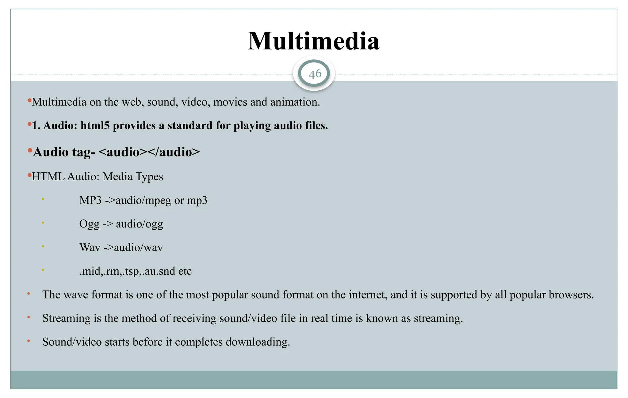 46
Multimedia
Multimedia on the web, sound, video, movies and animation.
1. Audio: html5 provides a standard for playing audio files.
Audio tag- <audio></audio>
HTML Audio: Media Types
• MP3 ->audio/mpeg or mp3
• Ogg -> audio/ogg
• Wav ->audio/wav
• .mid,.rm,.tsp,.au.snd etc
• The wave format is one of the most popular sound format on the internet, and it is supported by all popular browsers.
• Streaming is the method of receiving sound/video file in real time is known as streaming.
• Sound/video starts before it completes downloading.
 