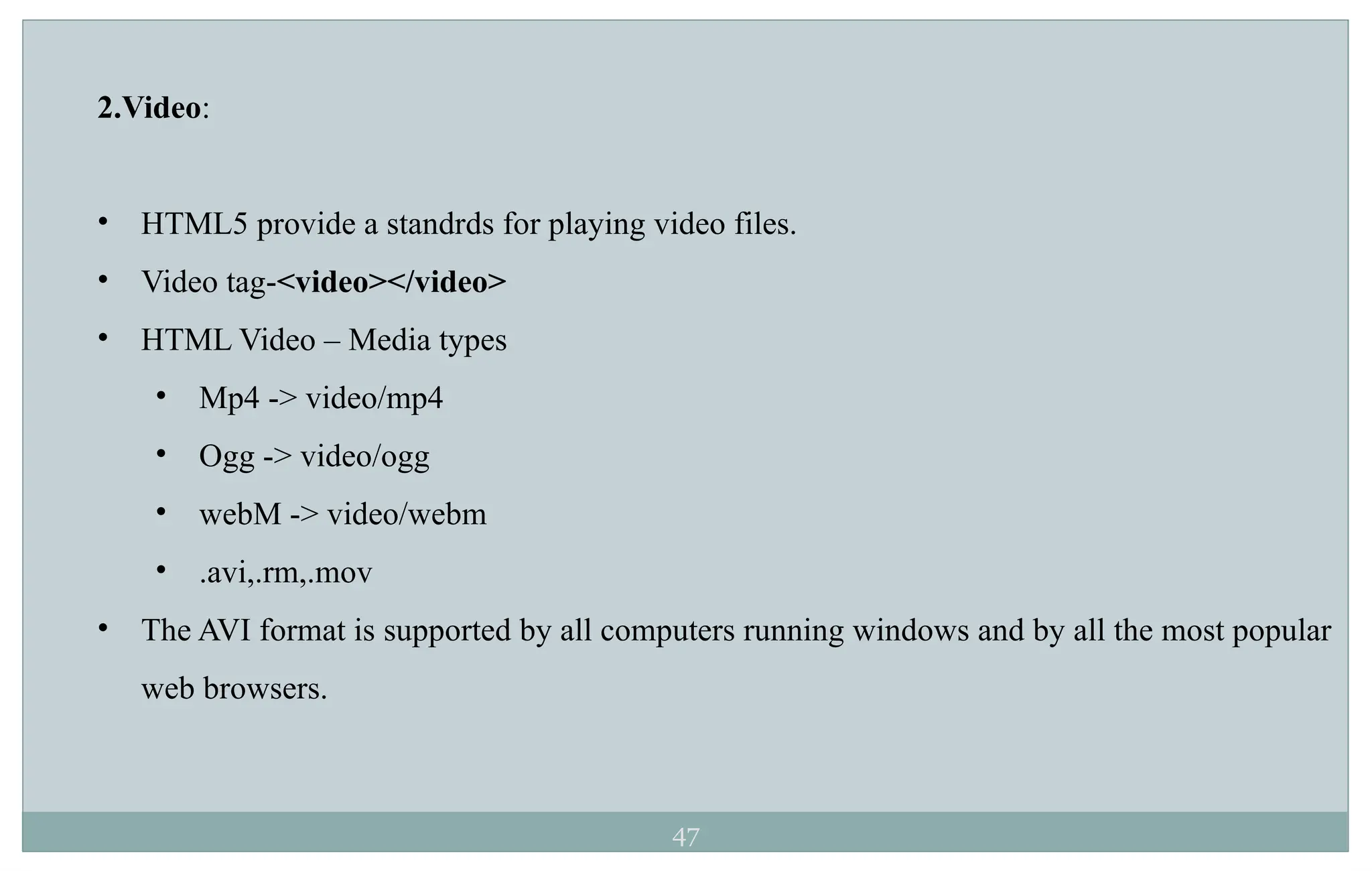 47
2.Video:
• HTML5 provide a standrds for playing video files.
• Video tag-<video></video>
• HTML Video – Media types
• Mp4 -> video/mp4
• Ogg -> video/ogg
• webM -> video/webm
• .avi,.rm,.mov
• The AVI format is supported by all computers running windows and by all the most popular
web browsers.
 