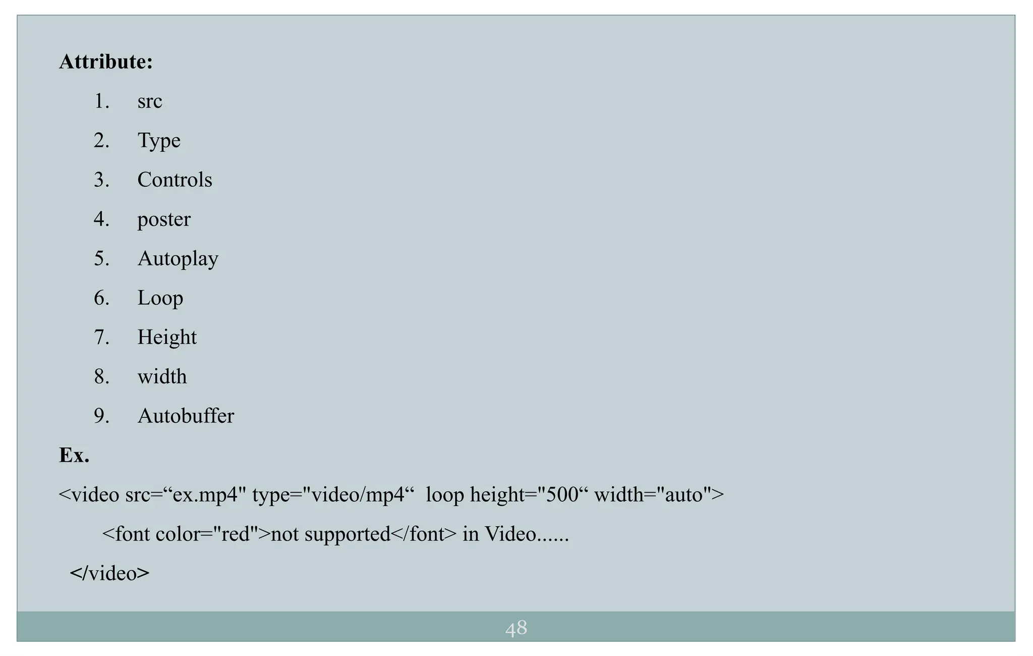 48
Attribute:
1. src
2. Type
3. Controls
4. poster
5. Autoplay
6. Loop
7. Height
8. width
9. Autobuffer
Ex.
<video src=“ex.mp4" type="video/mp4“ loop height="500“ width="auto">
<font color="red">not supported</font> in Video......
</video>
 