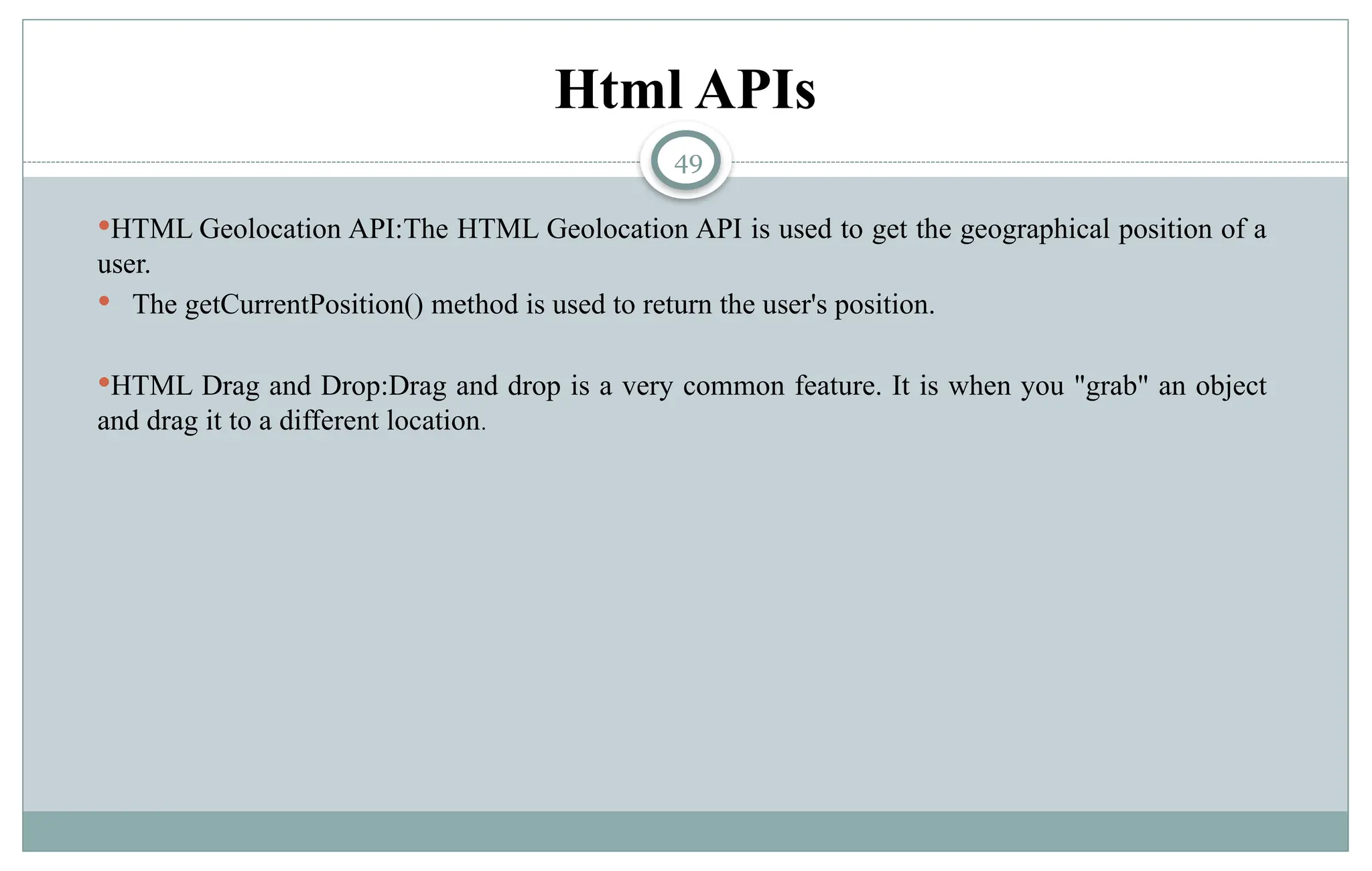 49
Html APIs
HTML Geolocation API:The HTML Geolocation API is used to get the geographical position of a
user.
 The getCurrentPosition() method is used to return the user's position.
HTML Drag and Drop:Drag and drop is a very common feature. It is when you "grab" an object
and drag it to a different location.
 