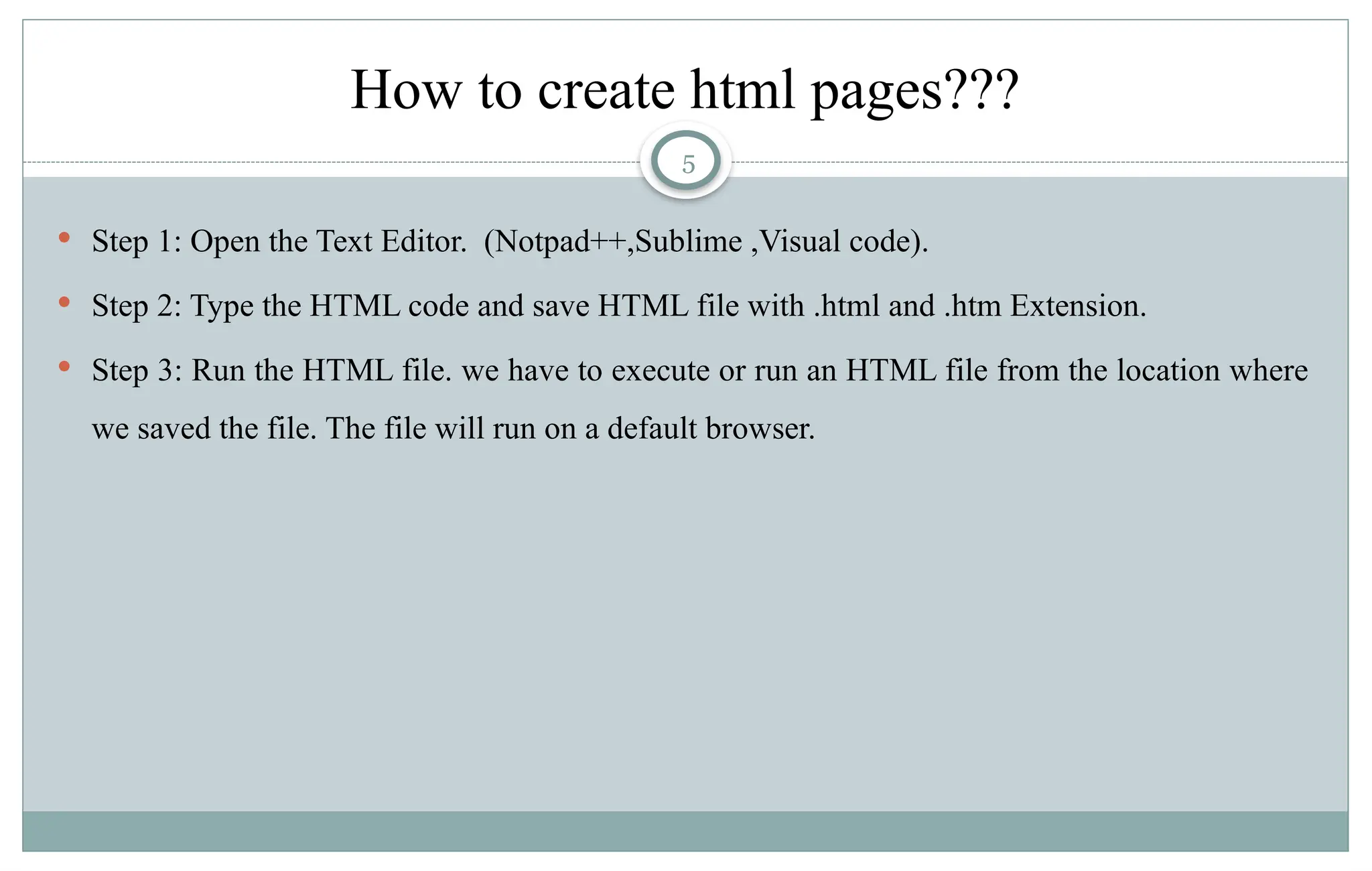 5
How to create html pages???
 Step 1: Open the Text Editor. (Notpad++,Sublime ,Visual code).
 Step 2: Type the HTML code and save HTML file with .html and .htm Extension.
 Step 3: Run the HTML file. we have to execute or run an HTML file from the location where
we saved the file. The file will run on a default browser.
 