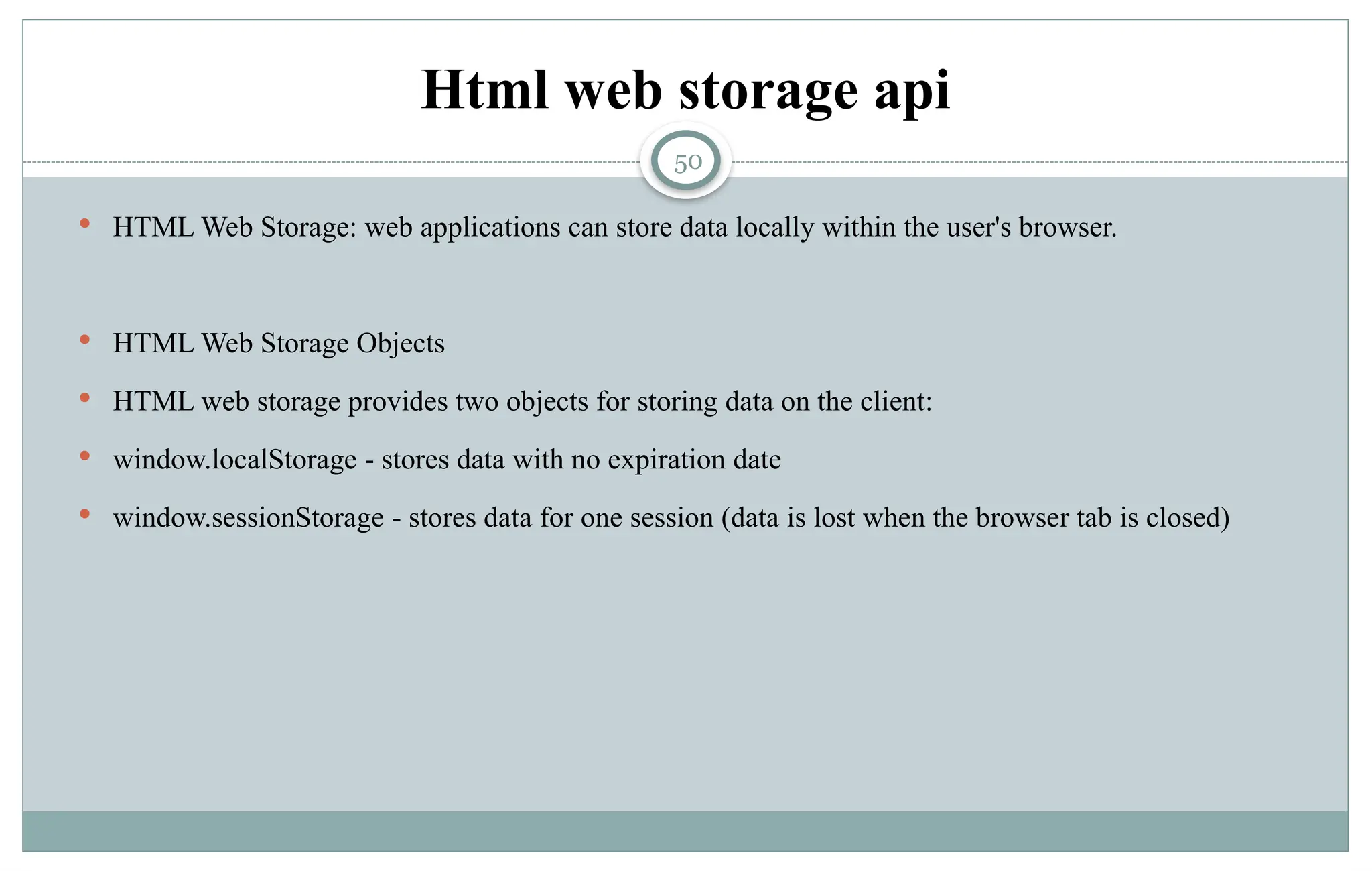 50
Html web storage api
 HTML Web Storage: web applications can store data locally within the user's browser.
 HTML Web Storage Objects
 HTML web storage provides two objects for storing data on the client:
 window.localStorage - stores data with no expiration date
 window.sessionStorage - stores data for one session (data is lost when the browser tab is closed)
 