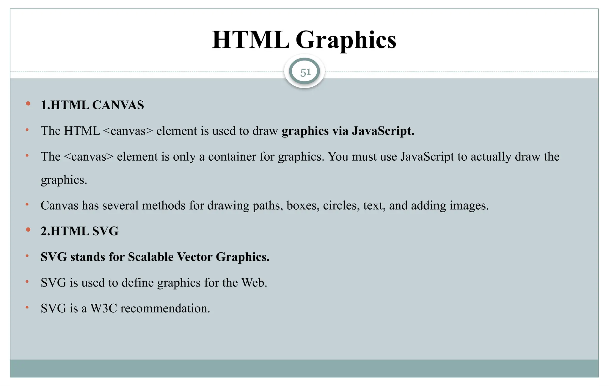 51
HTML Graphics
 1.HTML CANVAS
• The HTML <canvas> element is used to draw graphics via JavaScript.
• The <canvas> element is only a container for graphics. You must use JavaScript to actually draw the
graphics.
• Canvas has several methods for drawing paths, boxes, circles, text, and adding images.
 2.HTML SVG
• SVG stands for Scalable Vector Graphics.
• SVG is used to define graphics for the Web.
• SVG is a W3C recommendation.
 