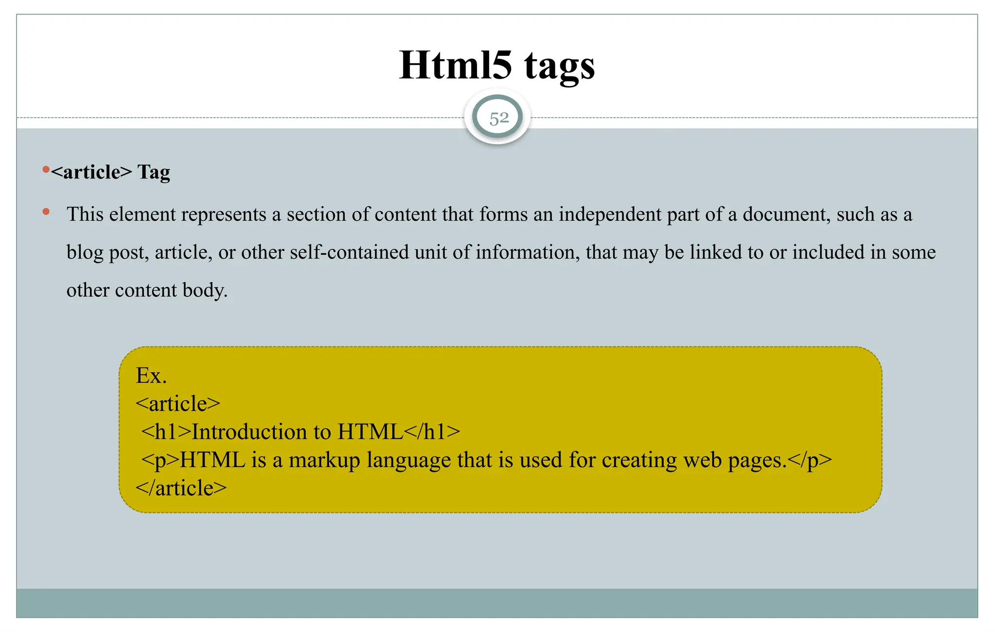 52
Html5 tags
<article> Tag
 This element represents a section of content that forms an independent part of a document, such as a
blog post, article, or other self-contained unit of information, that may be linked to or included in some
other content body.
Ex.
<article>
<h1>Introduction to HTML</h1>
<p>HTML is a markup language that is used for creating web pages.</p>
</article>
 