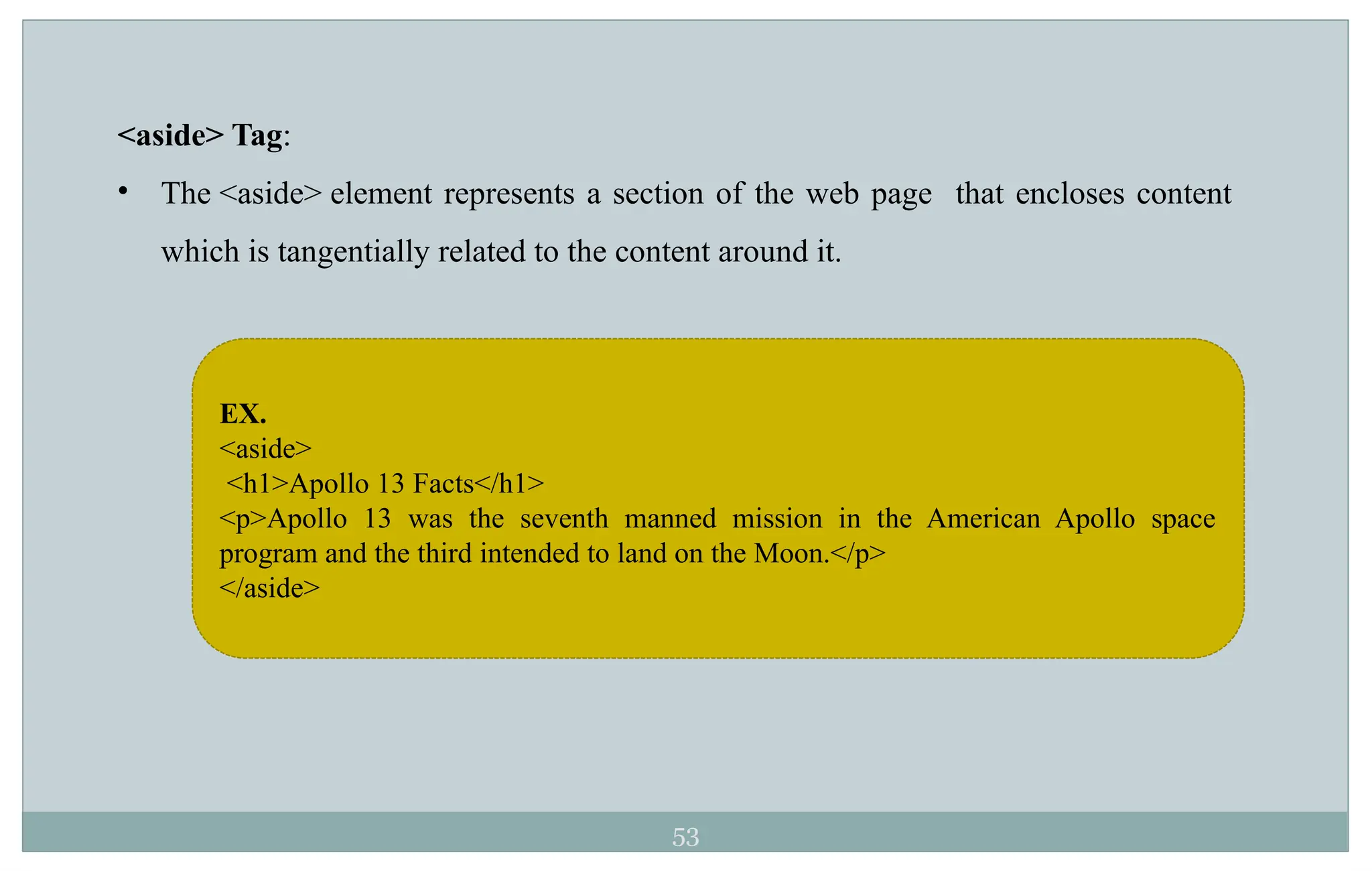 53
<aside> Tag:
• The <aside> element represents a section of the web page that encloses content
which is tangentially related to the content around it.
EX.
<aside>
<h1>Apollo 13 Facts</h1>
<p>Apollo 13 was the seventh manned mission in the American Apollo space
program and the third intended to land on the Moon.</p>
</aside>
 