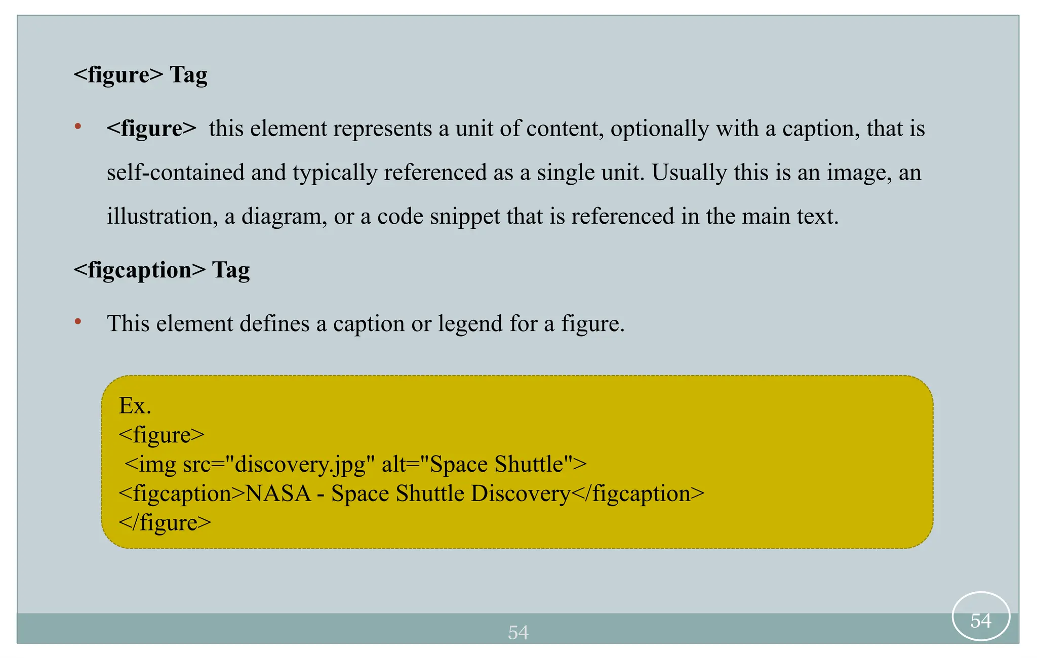 54
<figure> Tag
• <figure> this element represents a unit of content, optionally with a caption, that is
self-contained and typically referenced as a single unit. Usually this is an image, an
illustration, a diagram, or a code snippet that is referenced in the main text.
<figcaption> Tag
• This element defines a caption or legend for a figure.
54
Ex.
<figure>
<img src="discovery.jpg" alt="Space Shuttle">
<figcaption>NASA - Space Shuttle Discovery</figcaption>
</figure>
 