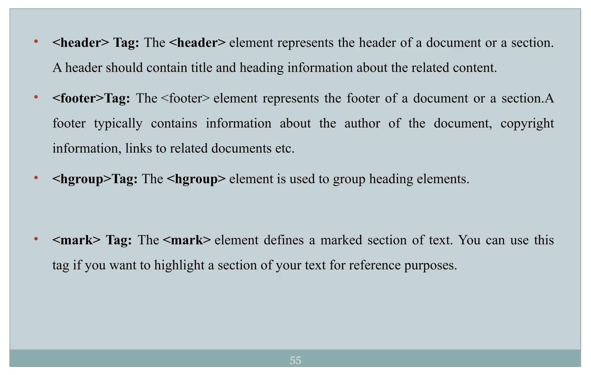 55
• <header> Tag: The <header> element represents the header of a document or a section.
A header should contain title and heading information about the related content.
• <footer>Tag: The <footer> element represents the footer of a document or a section.A
footer typically contains information about the author of the document, copyright
information, links to related documents etc.
• <hgroup>Tag: The <hgroup> element is used to group heading elements.
• <mark> Tag: The <mark> element defines a marked section of text. You can use this
tag if you want to highlight a section of your text for reference purposes.
 