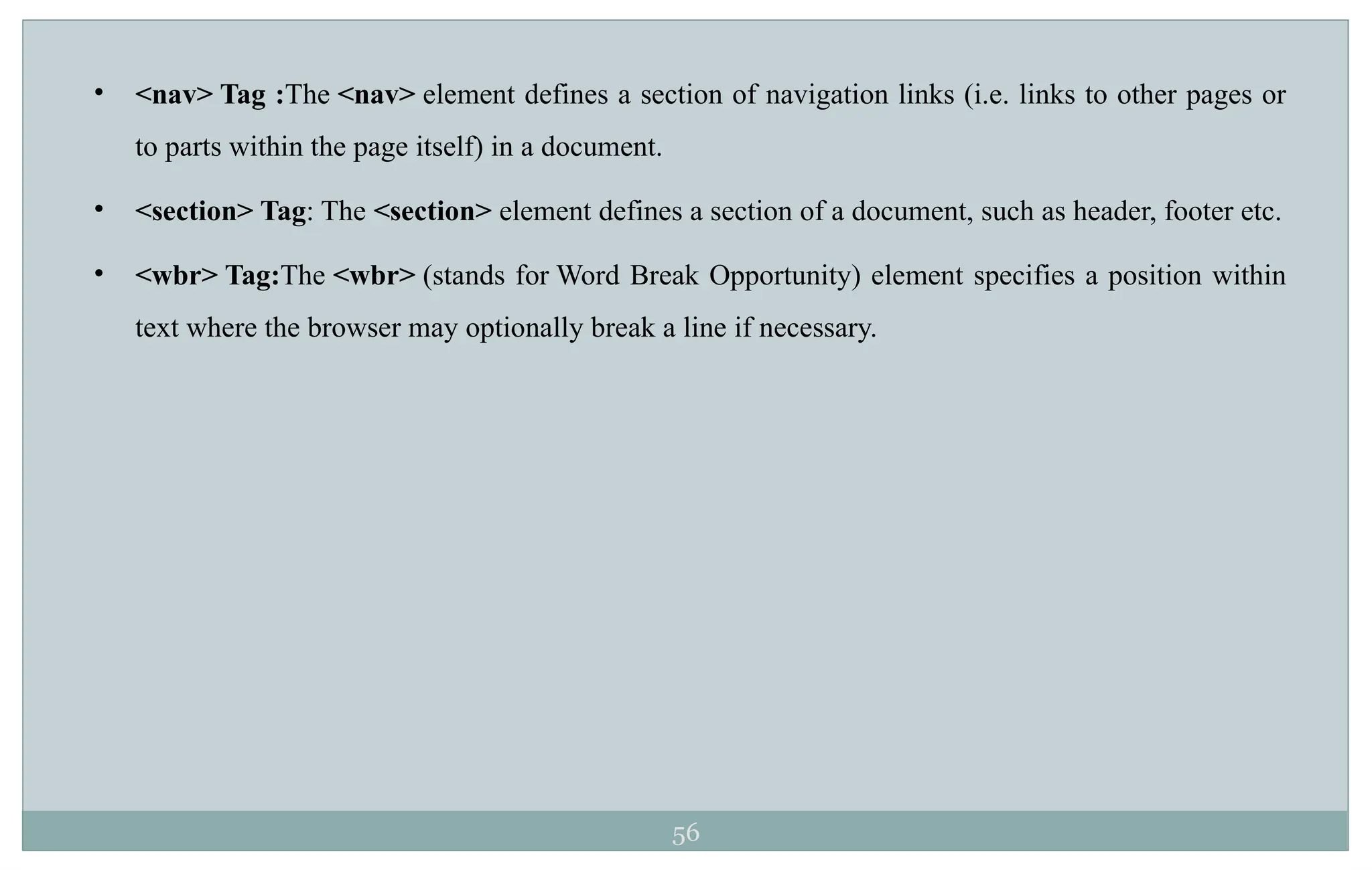 56
• <nav> Tag :The <nav> element defines a section of navigation links (i.e. links to other pages or
to parts within the page itself) in a document.
• <section> Tag: The <section> element defines a section of a document, such as header, footer etc.
• <wbr> Tag:The <wbr> (stands for Word Break Opportunity) element specifies a position within
text where the browser may optionally break a line if necessary.
 