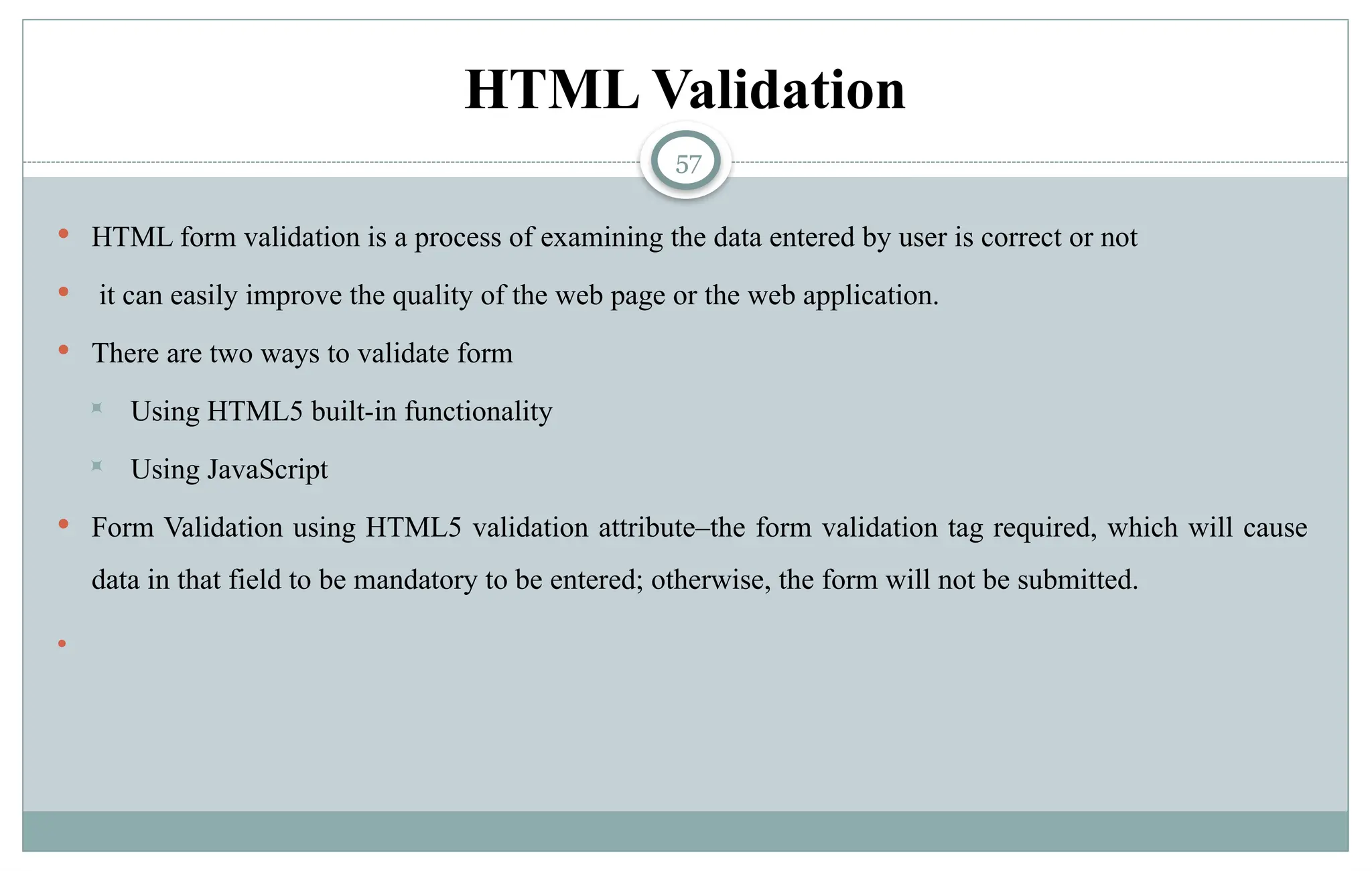 57
HTML Validation
 HTML form validation is a process of examining the data entered by user is correct or not
 it can easily improve the quality of the web page or the web application.
 There are two ways to validate form
 Using HTML5 built-in functionality
 Using JavaScript
 Form Validation using HTML5 validation attribute–the form validation tag required, which will cause
data in that field to be mandatory to be entered; otherwise, the form will not be submitted.

 