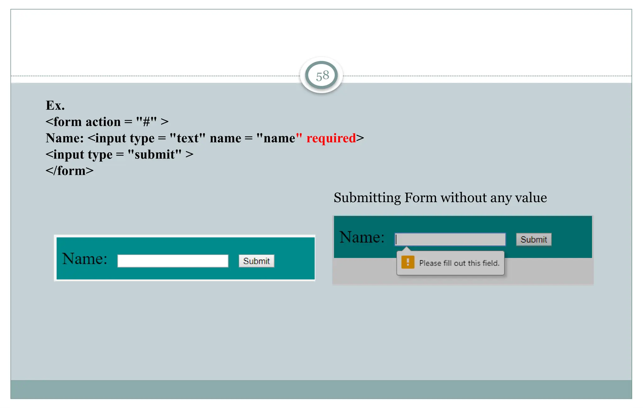 58
Ex.
<form action = "#" >
Name: <input type = "text" name = "name" required>
<input type = "submit" >
</form>
Submitting Form without any value
 
