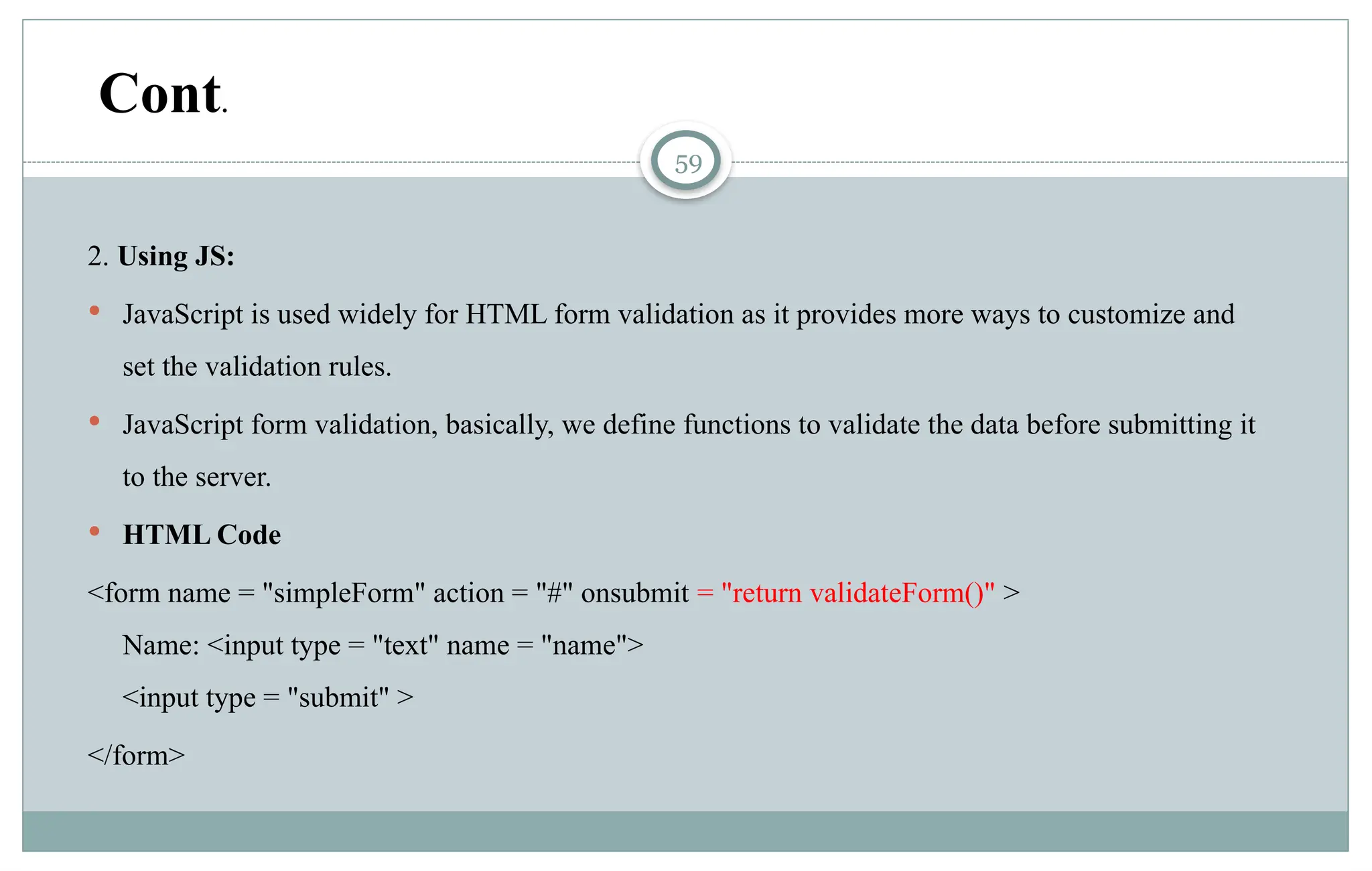 59
2. Using JS:
 JavaScript is used widely for HTML form validation as it provides more ways to customize and
set the validation rules.
 JavaScript form validation, basically, we define functions to validate the data before submitting it
to the server.
 HTML Code
<form name = "simpleForm" action = "#" onsubmit = "return validateForm()" >
Name: <input type = "text" name = "name">
<input type = "submit" >
</form>
Cont.
 