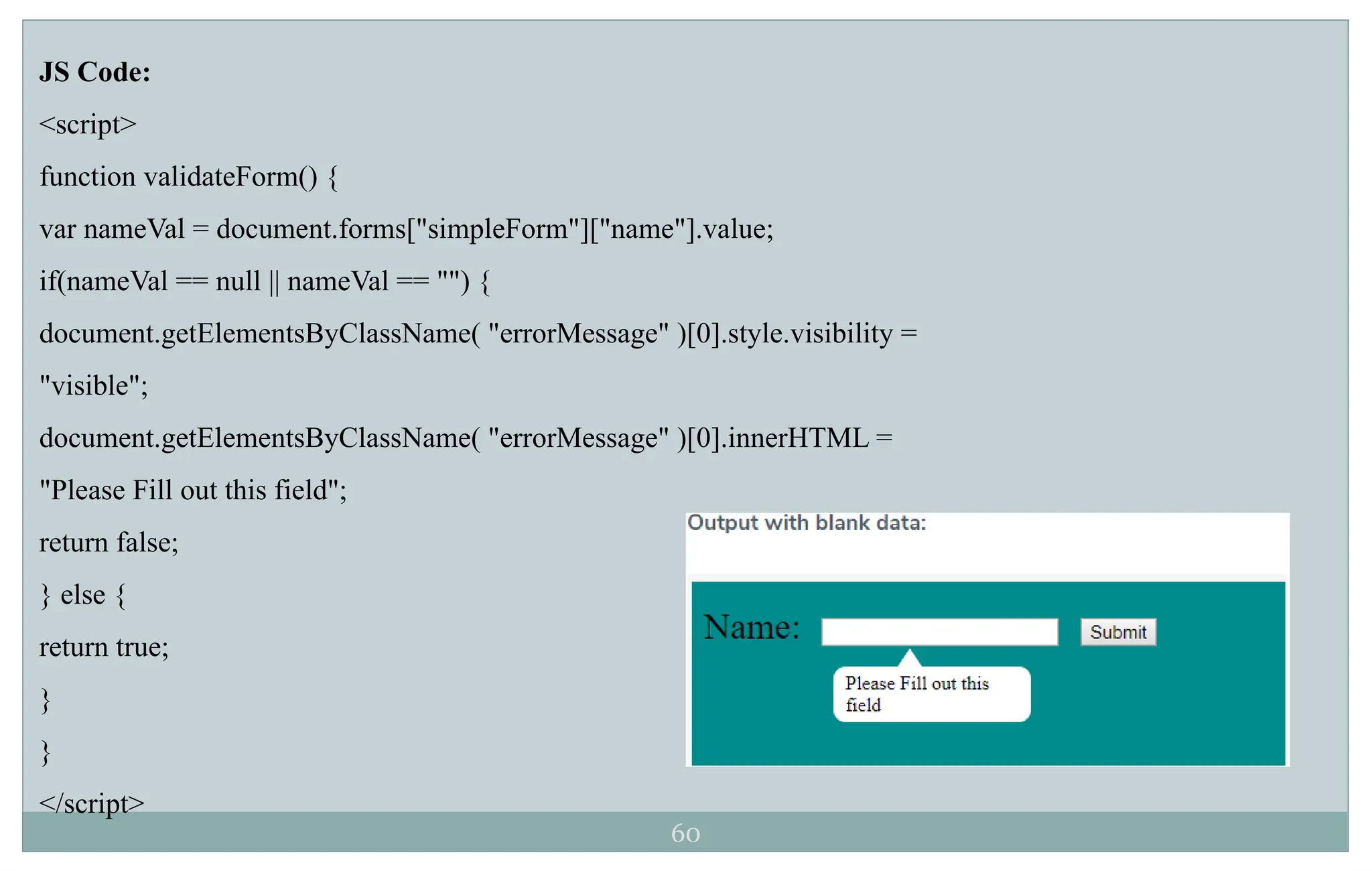 60
JS Code:
<script>
function validateForm() {
var nameVal = document.forms["simpleForm"]["name"].value;
if(nameVal == null || nameVal == "") {
document.getElementsByClassName( "errorMessage" )[0].style.visibility =
"visible";
document.getElementsByClassName( "errorMessage" )[0].innerHTML =
"Please Fill out this field";
return false;
} else {
return true;
}
}
</script>
 