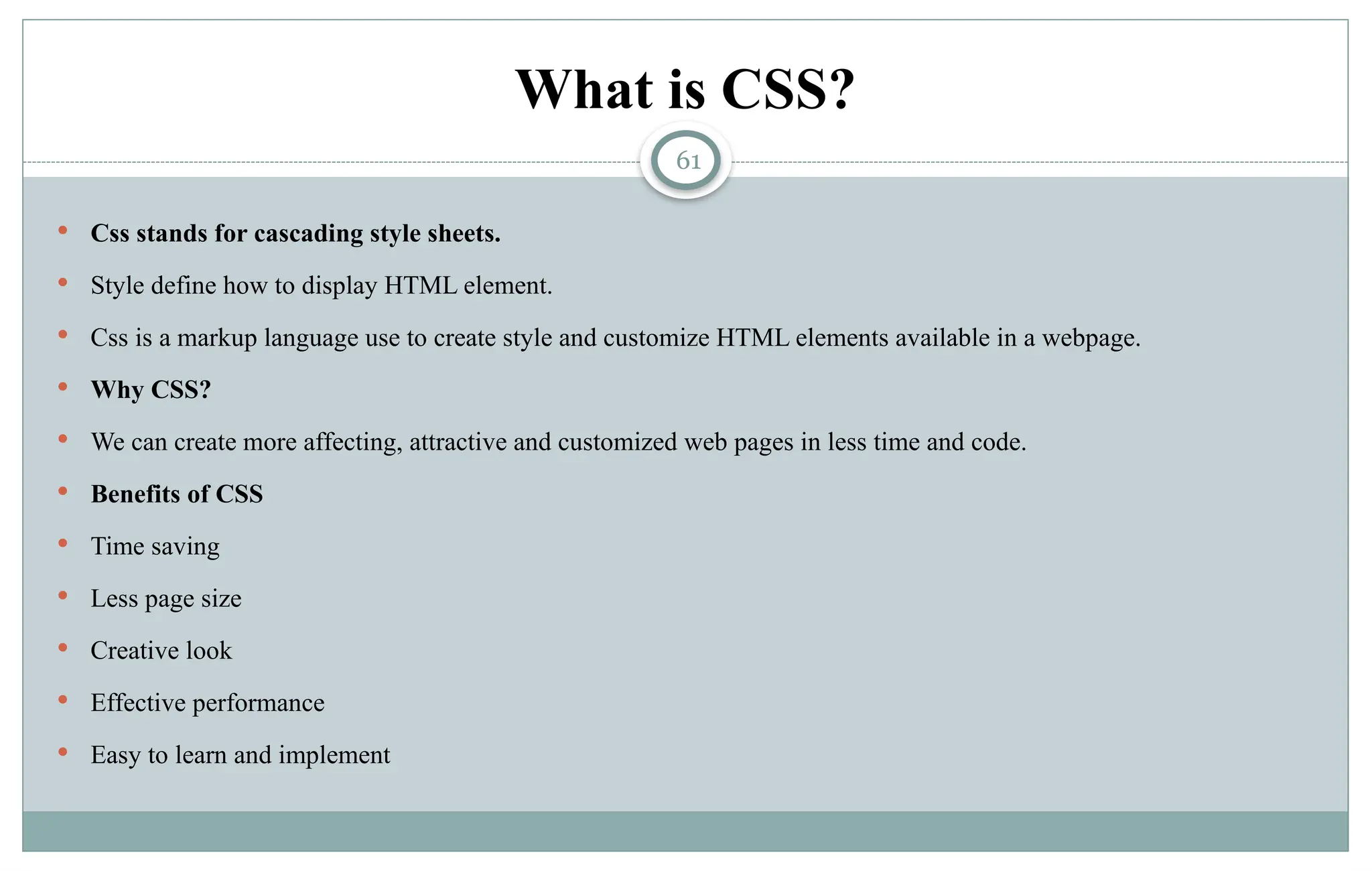 61
What is CSS?
 Css stands for cascading style sheets.
 Style define how to display HTML element.
 Css is a markup language use to create style and customize HTML elements available in a webpage.
 Why CSS?
 We can create more affecting, attractive and customized web pages in less time and code.
 Benefits of CSS
 Time saving
 Less page size
 Creative look
 Effective performance
 Easy to learn and implement
 