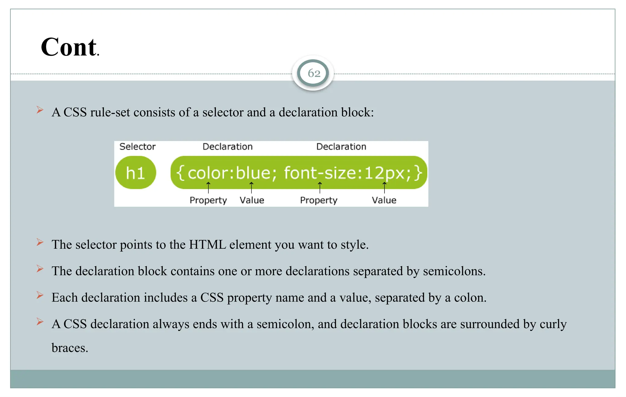 62
 A CSS rule-set consists of a selector and a declaration block:
 The selector points to the HTML element you want to style.
 The declaration block contains one or more declarations separated by semicolons.
 Each declaration includes a CSS property name and a value, separated by a colon.
 A CSS declaration always ends with a semicolon, and declaration blocks are surrounded by curly
braces.
Cont.
 