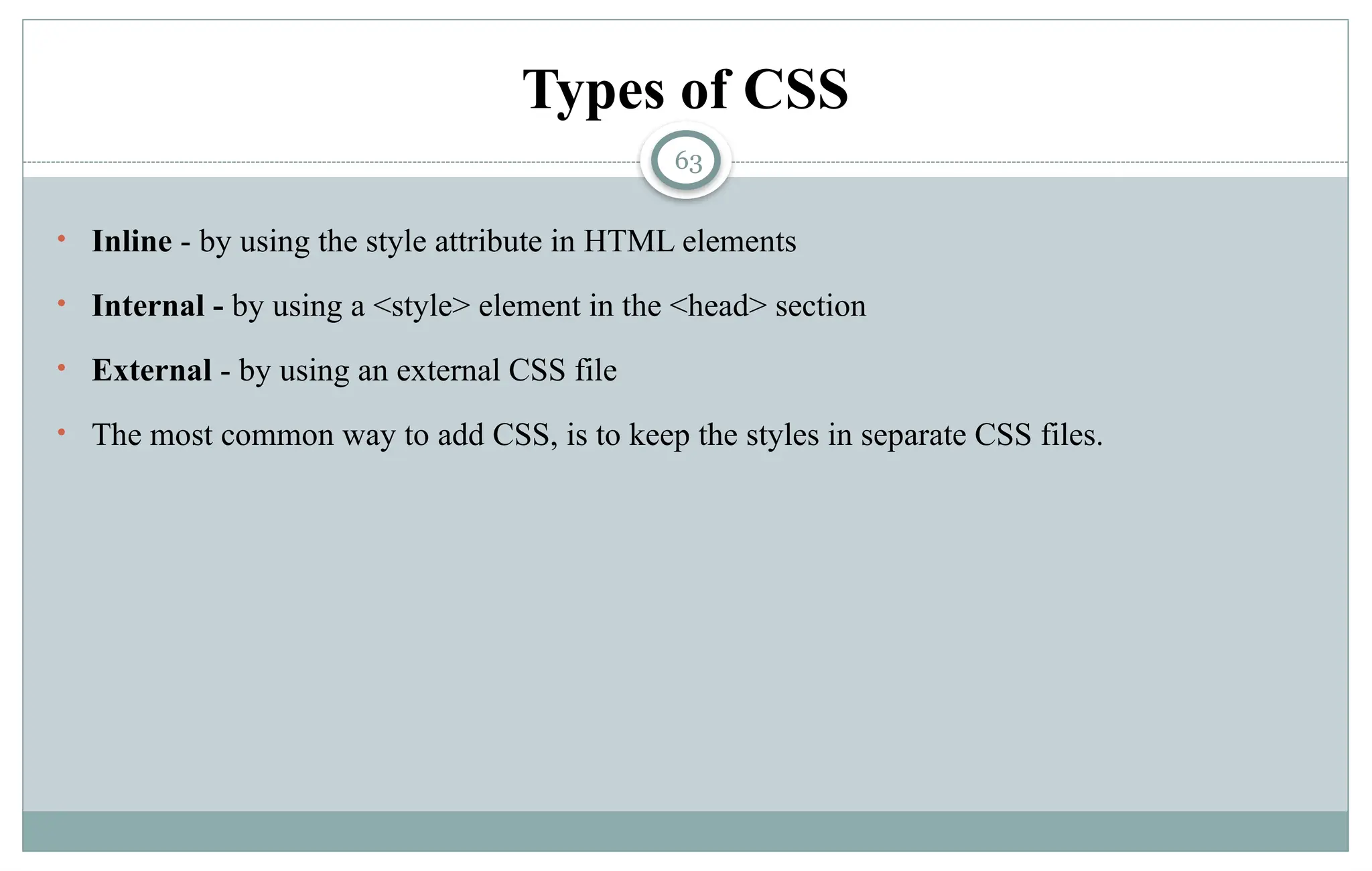 63
Types of CSS
• Inline - by using the style attribute in HTML elements
• Internal - by using a <style> element in the <head> section
• External - by using an external CSS file
• The most common way to add CSS, is to keep the styles in separate CSS files.
 