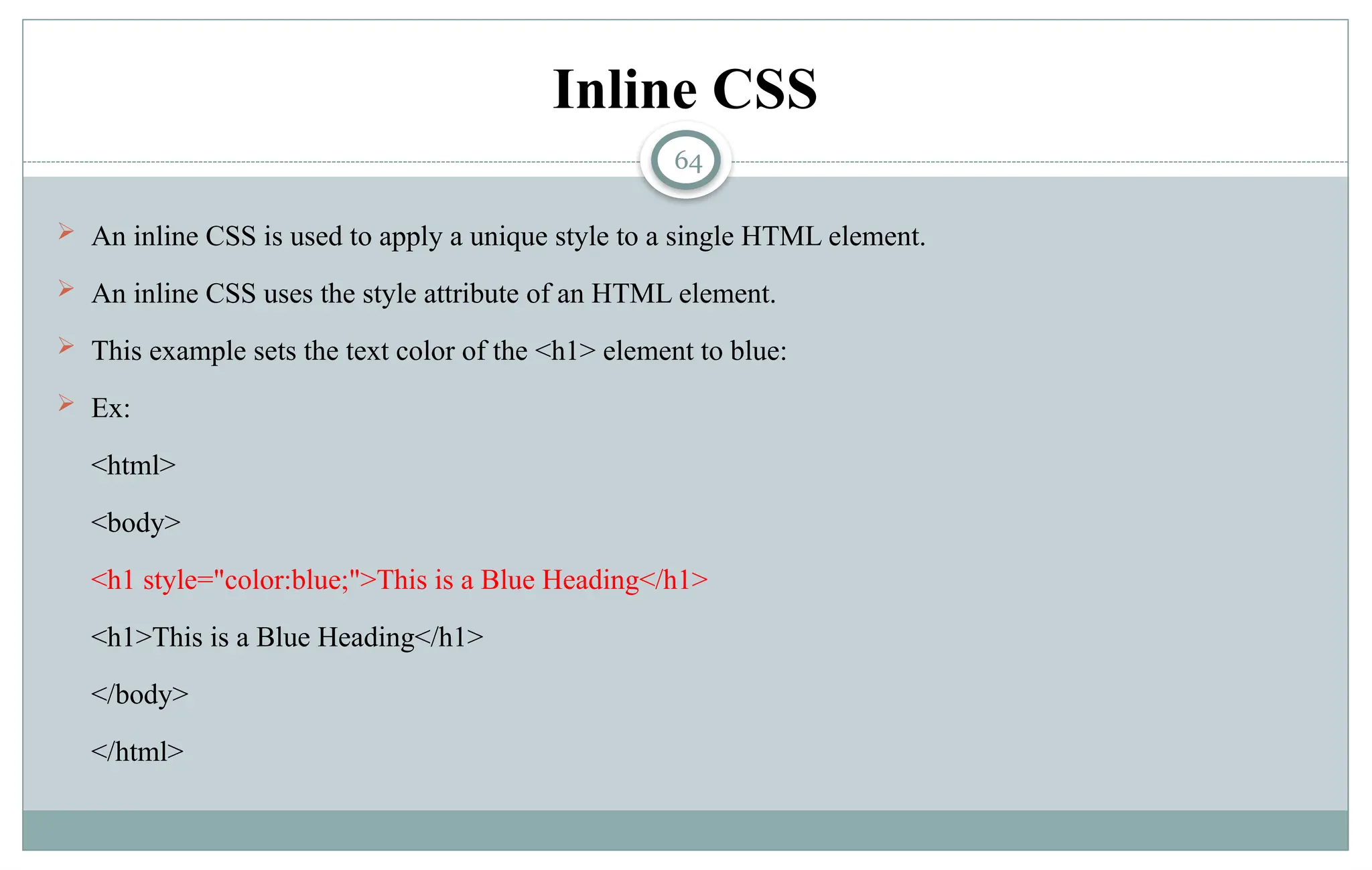 64
Inline CSS
 An inline CSS is used to apply a unique style to a single HTML element.
 An inline CSS uses the style attribute of an HTML element.
 This example sets the text color of the <h1> element to blue:
 Ex:
<html>
<body>
<h1 style="color:blue;">This is a Blue Heading</h1>
<h1>This is a Blue Heading</h1>
</body>
</html>
 