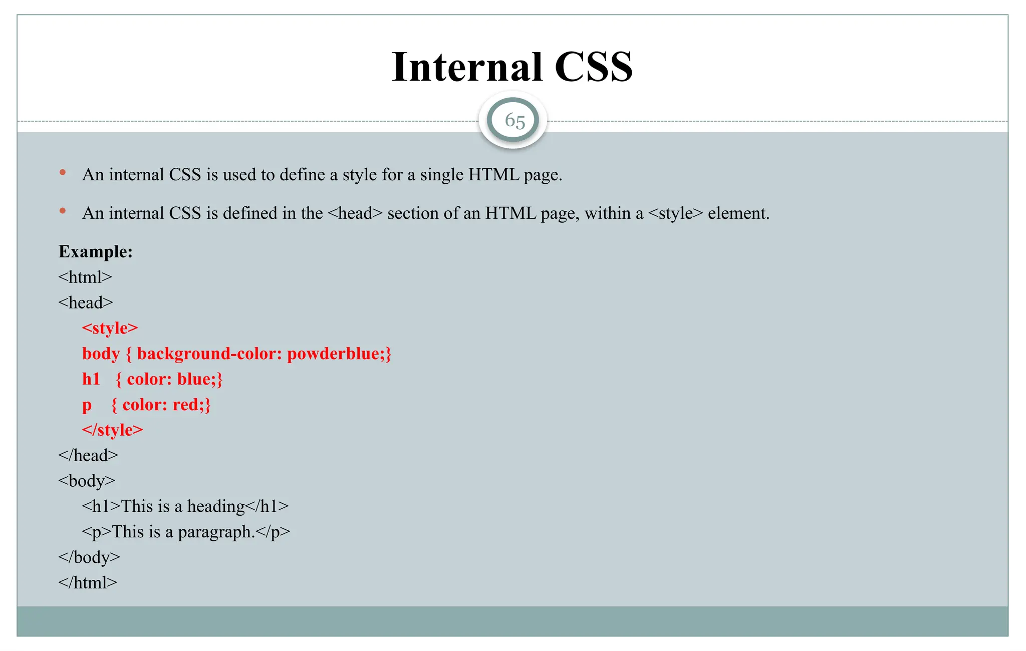 65
Internal CSS
 An internal CSS is used to define a style for a single HTML page.
 An internal CSS is defined in the <head> section of an HTML page, within a <style> element.
Example:
<html>
<head>
<style>
body { background-color: powderblue;}
h1 { color: blue;}
p { color: red;}
</style>
</head>
<body>
<h1>This is a heading</h1>
<p>This is a paragraph.</p>
</body>
</html>
 
