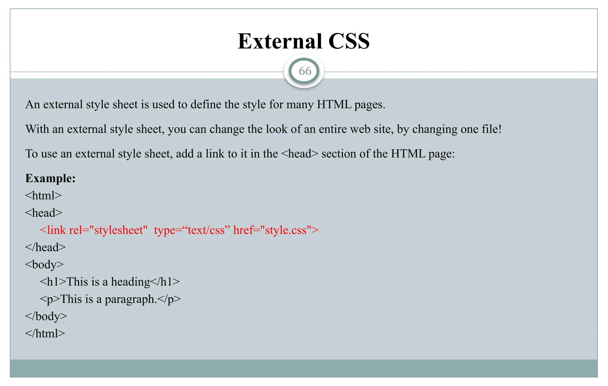 66
External CSS
An external style sheet is used to define the style for many HTML pages.
With an external style sheet, you can change the look of an entire web site, by changing one file!
To use an external style sheet, add a link to it in the <head> section of the HTML page:
Example:
<html>
<head>
<link rel="stylesheet" type=“text/css” href="style.css">
</head>
<body>
<h1>This is a heading</h1>
<p>This is a paragraph.</p>
</body>
</html>
 