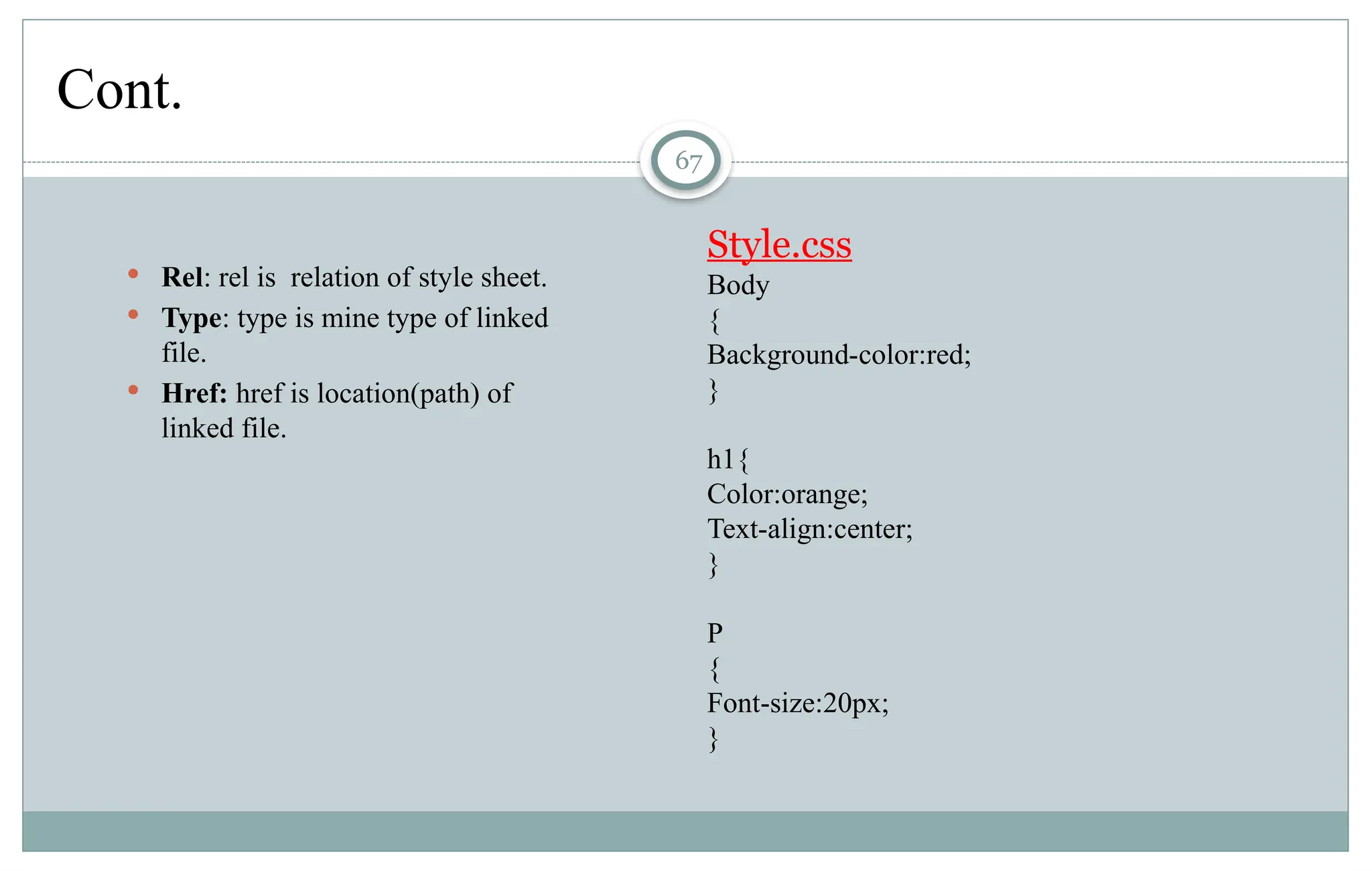 67
Cont.
 Rel: rel is relation of style sheet.
 Type: type is mine type of linked
file.
 Href: href is location(path) of
linked file.
Style.css
Body
{
Background-color:red;
}
h1{
Color:orange;
Text-align:center;
}
P
{
Font-size:20px;
}
 