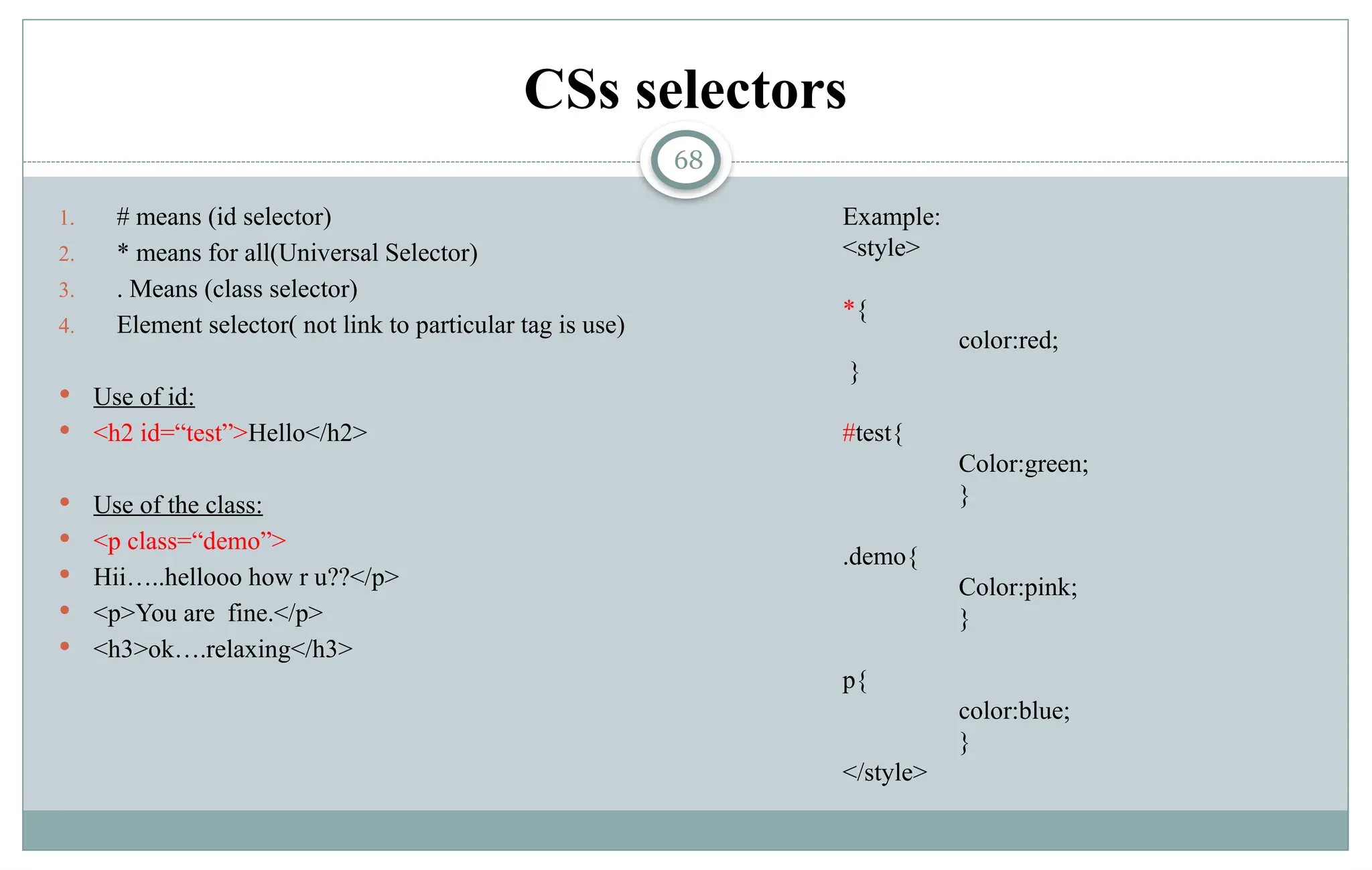 68
CSs selectors
1. # means (id selector)
2. * means for all(Universal Selector)
3. . Means (class selector)
4. Element selector( not link to particular tag is use)
 Use of id:
 <h2 id=“test”>Hello</h2>
 Use of the class:
 <p class=“demo”>
 Hii…..hellooo how r u??</p>
 <p>You are fine.</p>
 <h3>ok….relaxing</h3>
Example:
<style>
*{
color:red;
}
#test{
Color:green;
}
.demo{
Color:pink;
}
p{
color:blue;
}
</style>
 