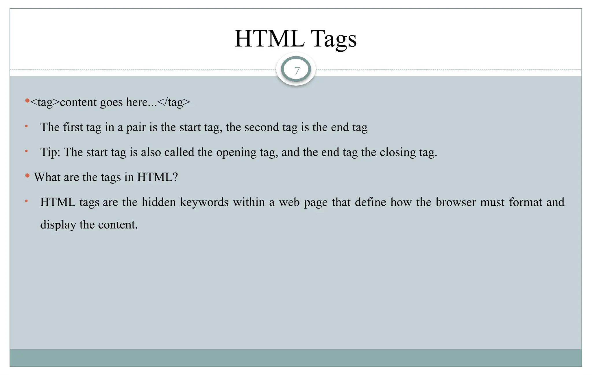 7
HTML Tags
<tag>content goes here...</tag>
• The first tag in a pair is the start tag, the second tag is the end tag
• Tip: The start tag is also called the opening tag, and the end tag the closing tag.
 What are the tags in HTML?
• HTML tags are the hidden keywords within a web page that define how the browser must format and
display the content.
 