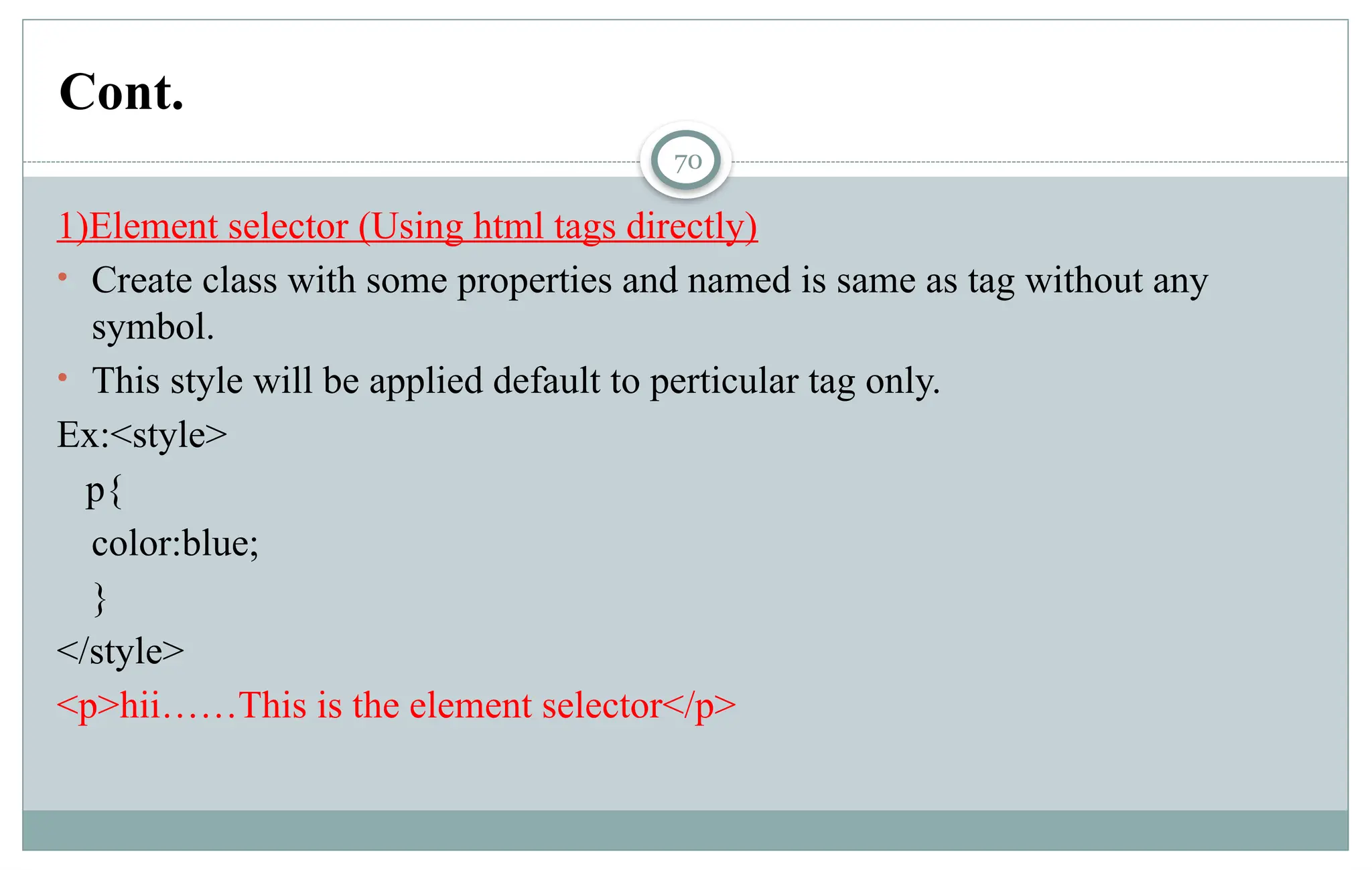 70
1)Element selector (Using html tags directly)
• Create class with some properties and named is same as tag without any
symbol.
• This style will be applied default to perticular tag only.
Ex:<style>
p{
color:blue;
}
</style>
<p>hii……This is the element selector</p>
Cont.
 