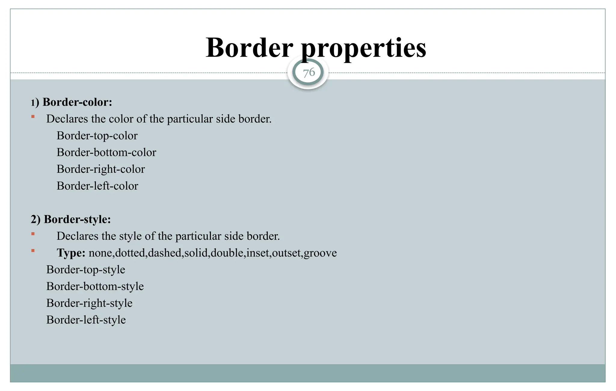76
Border properties
1) Border-color:
 Declares the color of the particular side border.
Border-top-color
Border-bottom-color
Border-right-color
Border-left-color
2) Border-style:
 Declares the style of the particular side border.
 Type: none,dotted,dashed,solid,double,inset,outset,groove
Border-top-style
Border-bottom-style
Border-right-style
Border-left-style
 