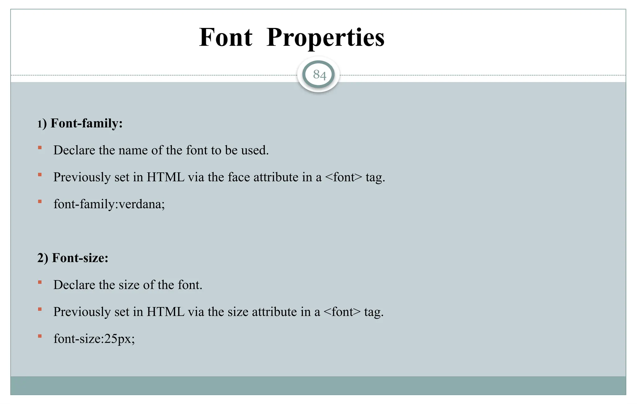 84
Font Properties
1) Font-family:
 Declare the name of the font to be used.
 Previously set in HTML via the face attribute in a <font> tag.
 font-family:verdana;
2) Font-size:
 Declare the size of the font.
 Previously set in HTML via the size attribute in a <font> tag.
 font-size:25px;
 