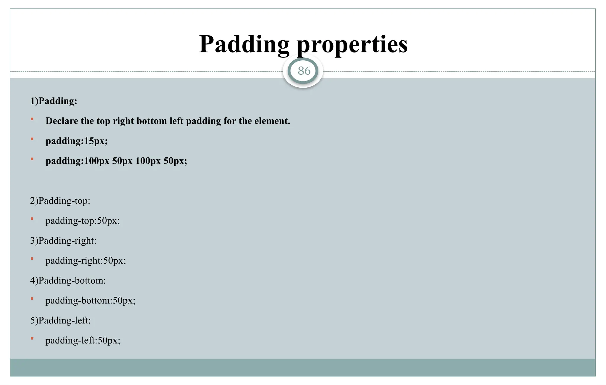 86
Padding properties
1)Padding:
 Declare the top right bottom left padding for the element.
 padding:15px;
 padding:100px 50px 100px 50px;
2)Padding-top:
 padding-top:50px;
3)Padding-right:
 padding-right:50px;
4)Padding-bottom:
 padding-bottom:50px;
5)Padding-left:
 padding-left:50px;
 