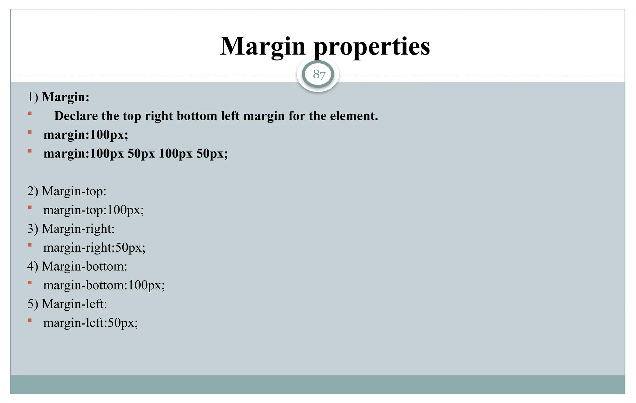 87
Margin properties
1) Margin:
 Declare the top right bottom left margin for the element.
 margin:100px;
 margin:100px 50px 100px 50px;
2) Margin-top:
 margin-top:100px;
3) Margin-right:
 margin-right:50px;
4) Margin-bottom:
 margin-bottom:100px;
5) Margin-left:
 margin-left:50px;
 