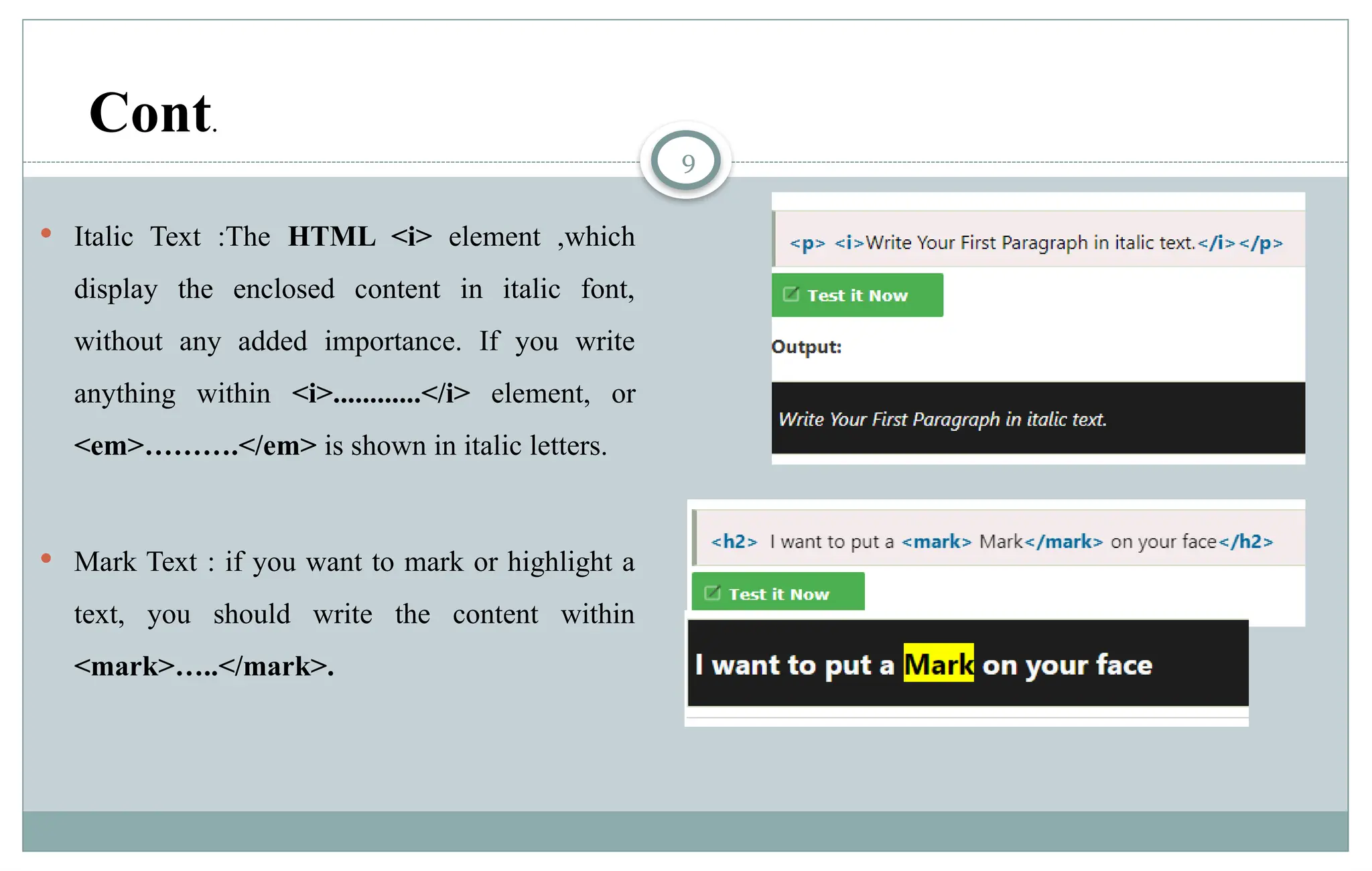 9
 Italic Text :The HTML <i> element ,which
display the enclosed content in italic font,
without any added importance. If you write
anything within <i>............</i> element, or
<em>……….</em> is shown in italic letters.
 Mark Text : if you want to mark or highlight a
text, you should write the content within
<mark>…..</mark>.
Cont.
 