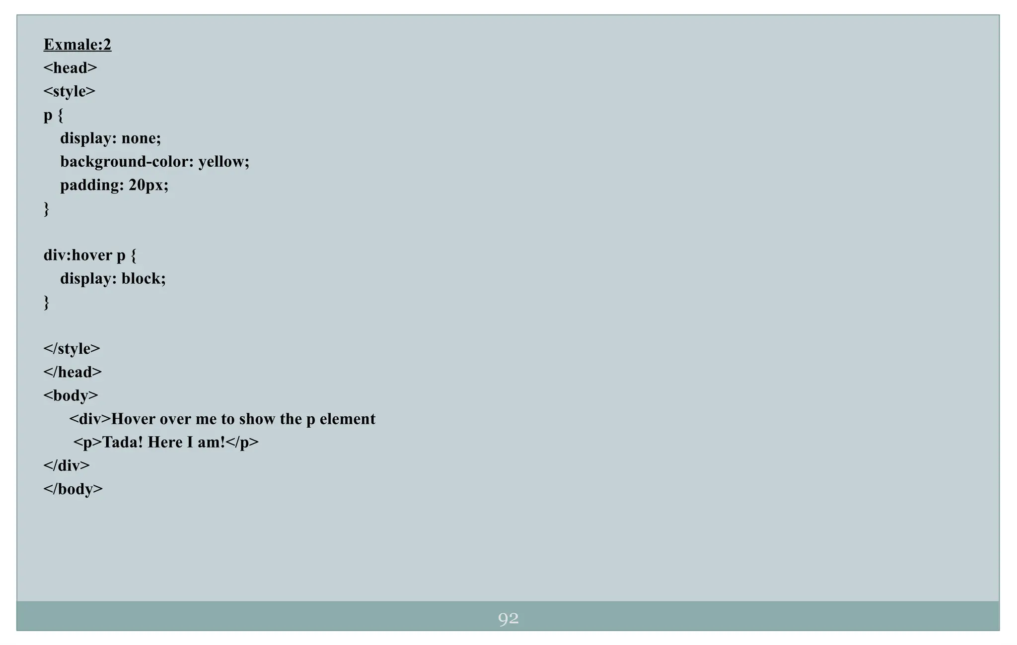 92
Exmale:2
<head>
<style>
p {
display: none;
background-color: yellow;
padding: 20px;
}
div:hover p {
display: block;
}
</style>
</head>
<body>
<div>Hover over me to show the p element
<p>Tada! Here I am!</p>
</div>
</body>
 