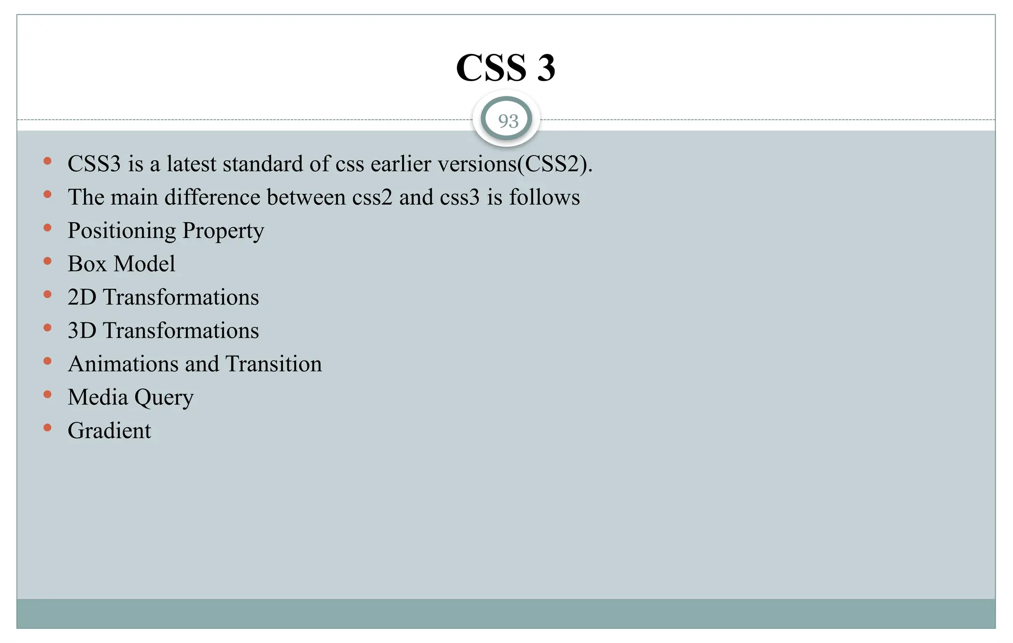 93
CSS 3
 CSS3 is a latest standard of css earlier versions(CSS2).
 The main difference between css2 and css3 is follows
 Positioning Property
 Box Model
 2D Transformations
 3D Transformations
 Animations and Transition
 Media Query
 Gradient
 