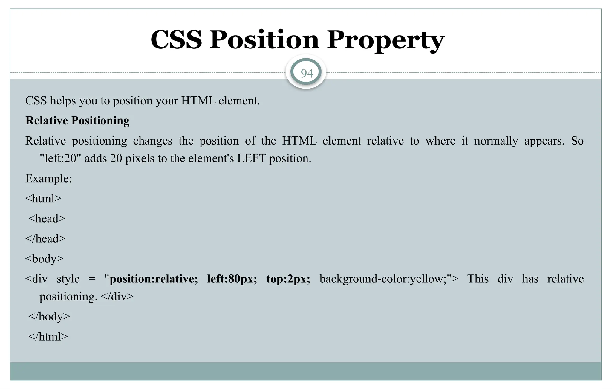 94
CSS Position Property
CSS helps you to position your HTML element.
Relative Positioning
Relative positioning changes the position of the HTML element relative to where it normally appears. So
"left:20" adds 20 pixels to the element's LEFT position.
Example:
<html>
<head>
</head>
<body>
<div style = "position:relative; left:80px; top:2px; background-color:yellow;"> This div has relative
positioning. </div>
</body>
</html>
 