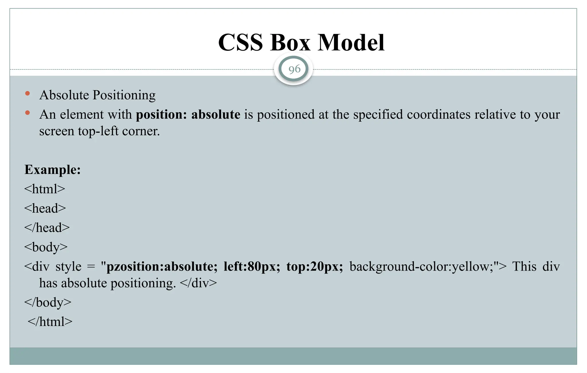 96
 Absolute Positioning
 An element with position: absolute is positioned at the specified coordinates relative to your
screen top-left corner.
Example:
<html>
<head>
</head>
<body>
<div style = "pzosition:absolute; left:80px; top:20px; background-color:yellow;"> This div
has absolute positioning. </div>
</body>
</html>
CSS Box Model
 