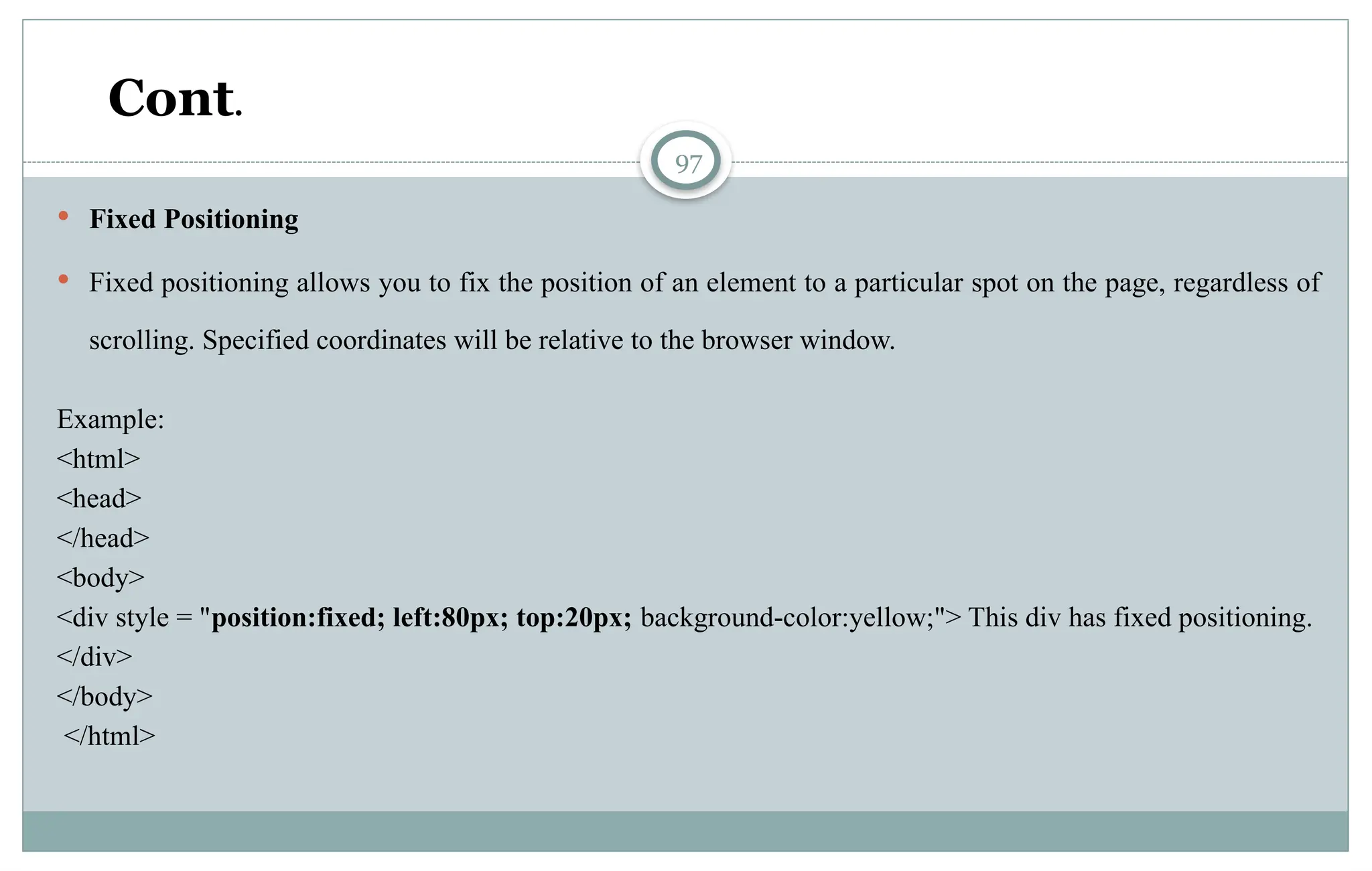 97
 Fixed Positioning
 Fixed positioning allows you to fix the position of an element to a particular spot on the page, regardless of
scrolling. Specified coordinates will be relative to the browser window.
Example:
<html>
<head>
</head>
<body>
<div style = "position:fixed; left:80px; top:20px; background-color:yellow;"> This div has fixed positioning.
</div>
</body>
</html>
Cont.
 