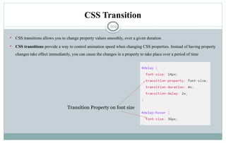 102
CSS Transition
 CSS transitions allows you to change property values smoothly, over a given duration.
 CSS transitions provide a way to control animation speed when changing CSS properties. Instead of having property
changes take effect immediately, you can cause the changes in a property to take place over a period of time
Transition Property on font size
 