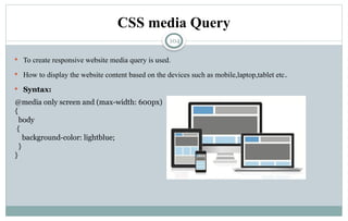 104
CSS media Query
 To create responsive website media query is used.
 How to display the website content based on the devices such as mobile,laptop,tablet etc.
 Syntax:
@media only screen and (max-width: 600px)
{
body
{
background-color: lightblue;
}
}
 