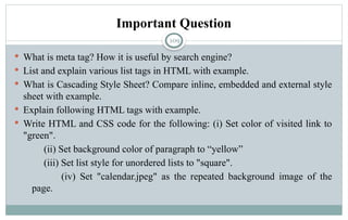 109
Important Question
 What is meta tag? How it is useful by search engine?
 List and explain various list tags in HTML with example.
 What is Cascading Style Sheet? Compare inline, embedded and external style
sheet with example.
 Explain following HTML tags with example.
 Write HTML and CSS code for the following: (i) Set color of visited link to
"green".
(ii) Set background color of paragraph to “yellow”
(iii) Set list style for unordered lists to "square".
(iv) Set "calendar.jpeg" as the repeated background image of the
page.
 