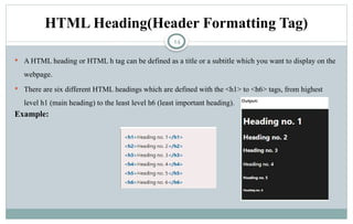 14
HTML Heading(Header Formatting Tag)
 A HTML heading or HTML h tag can be defined as a title or a subtitle which you want to display on the
webpage.
 There are six different HTML headings which are defined with the <h1> to <h6> tags, from highest
level h1 (main heading) to the least level h6 (least important heading).
Example:
 