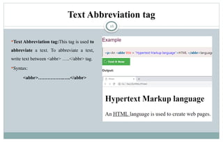 16
Text Abbreviation tag:This tag is used to
abbreviate a text. To abbreviate a text,
write text between <abbr> …..</abbr> tag.
Syntax:
<abbr>…………….…..</abbr>
Text Abbreviation tag
 