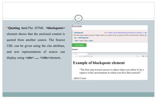 17
Quoting text:The HTML <blockquote>
element shows that the enclosed content is
quoted from another source. The Source
URL can be given using the cite attribute,
and text representation of source can
display using <cite> ..... </cite>element..
 