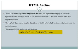18
HTMLAnchor
• The HTML anchor tag defines a hyperlink that links one page to another page. It can create
hyperlink to other web page as well as files, location, or any URL. The "href" attribute is the most
important attribute
• The href attribute is used to define the address of the file to be linked. In other words, it points out the
destination page.
• The syntax of HTML anchor tag is given below.
 <a href = "..........."> Link Text </a>
 