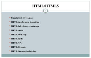 2
HTML/HTML5
 Structure of HTML page
 HTML tags for data formatting
 HTML links, images, meta tags
 HTML tables
 HTML form tags
 HTML media
 HTMLAPIs
 HTML Graphics
 HTML5 tags and validation.
 