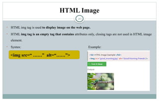 20
HTML Image
• HTML img tag is used to display image on the web page.
• HTML img tag is an empty tag that contains attributes only, closing tags are not used in HTML image
element.
• Syntax: Example:
<img src=“ ……” alt=“……”>
 